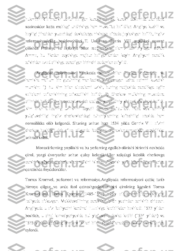hukmronlik  o’rnatish  uchun  bo’lgan  kurash  edi.  Bu  kurash  davomida  ular  papa 
xazinasidan  katta  ma	blag’  undirishga  ham  muvaffaq  bo’ldilar.  Angliya  kuchli  va 	
boyligi  jihatidan  yuqoridagi  davlatlarga  nisbatan  o’rtada  joylashgan  bo’lib,  ingliz 
reformasiyasining  boshlovchilari  T.  Uolsi  va  Genrix  VIII  papalikni  nazorat 
qilishda  Fransiya  va  Ispaniya  bilan  ra	qobatlasha  olamiz  deb  o’ylagan  edilar. 	
Ammo,  bu  fikrdan  qaytishga  majbur  bo’lganlaridan  keyin  Angliyani  papalik 
ta’siridan ozod qilishga qaratilgan birinchi qadamlar qo’yildi.	 	
Angliyada  reformasion  harakatda  bir	-biri  bilan  bog’liq  bo’lmagan  va 	
hamisha  ma’l	um  bir  guruhning  manfaatini  ko’zlamagan  uchta  oqimni  kuzatish 	
mumkin:  1)  Bu  Rim  bilan  aloqalarni  uzish,  buning  natijasida  papalikga  og’ir 
soliqlarni  to’lanishining  to’xtatilishi  bo’ldi;  2)  Cherkov  mulkining  musodora 
qilinishi  bo’ldi;  3)  Protestantizm  deb  a	talgan  yangi  diniy  e’tiqod  g’alabasi  bo’ldi. 	
Rim  bilan  aloqaning  uzilishini  deyarli  hamma  ma’qulladi.  Papa  vakillarining 
yulg’uvchiligi  ingliz  cherkovlaridagi  ruhoniylarning  ko’pchiligi  orasida  ham 
norozilikka  olib  kelgandi.  Shuning  uchun  ham  1534  yilda  Ge	nrix  VIII  o’zini 	
cherkov  boshlig’i  deb  e’lon  qilganda  faqatgina  monaxlar  tomonidan  qarshilikka 
uchradi xolos.	 	
 	Monastirlarning yopilishi va bu yerlarning egallab olinishi birinchi navbatda 	
qirol,  yangi  dvoryanlar  uchun  qulay  kelardi.  Ular  xalqdagi  katolik 	cherkovga 	
qarshi  kayfiyatdan  cherkovlar  mulkini  islohot  o’tkazish  yo’li  bilan  o’z  qo’llariga 
qaratishda foydalandilar.	  	
Tomas  Kromvel,  parlament  va  reformasiya.Angliyada  reformasiyani  qattiq  turib 
himoya  qilgan  va  unda  faol  qatnashganlardan  biri  qirolning 	kansleri  Tomas 	
Kromvel  edi.  Tomas  Kromvel  (1485	-1540)  oddiy  oiladan  bo’lib,  yoshligini 	
Italiyada  o’tkazgan.  Makkiavellining  qarashlari  bilan  yaqindan  tanishib  chiqqan. 
Angliyada  u  o’z  faoliyatini  kardinal  T.Uolsiga  kotiblikdan  boshladi.  1533  yildan 
boshlab	,  u  qirol  konselyariyasida  pul  yig’uvchi,  davlat  kotibi  (1534  yildan)  va 	
1535  yildan  qirolning  cherkov  ishlari  bilan  shug’ullanadigan  nufuzli  amaldoriga 
aylandi. 	  