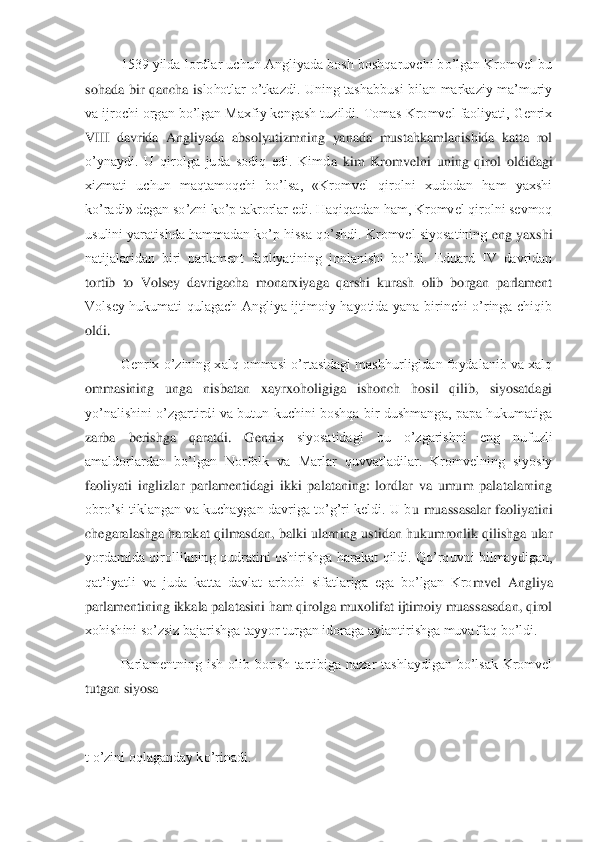  	1539 yilda lordlar uchun Angliyada bosh boshqaruvchi bo’lgan Kromvel bu 	
sohada  bir  qancha  is	lohotlar  o’tkazdi.  Uning  tashabbusi  bilan  markaziy  ma’muriy 	
va ijrochi organ bo’lgan Maxfiy kengash tuzildi. Tomas Kromvel faoliyati, Genrix 
VIII  davrida  Angliyada  absolyutizmning  yanada  mustahkamlanishida  katta  rol 
o’ynaydi.  U  qirolga  juda  sodiq  edi.  Kimd	a  kim  Kromvelni  uning  qirol  oldidagi 	
xizmati  uchun  maqtamoqchi  bo’lsa,  «Kromvel  qirolni  xudodan  ham  yaxshi 
ko’radi» degan so’zni ko’p takrorlar edi. Haqiqatdan ham, Kromvel qirolni sevmoq 
usulini yaratishda hammadan ko’p hissa qo’shdi. Kromvel siyosatining	 eng yaxshi 	
natijalaridan  biri  parlament  faoliyatining  jonlanishi  bo’ldi.  Eduard  IV  davridan 
tortib  to  Volsey  davrigacha  monarxiyaga  qarshi  kurash  olib  borgan  parlament 
Volsey  hukumati  qulagach  Angliya  ijtimoiy  hayotida  yana  birinchi  o’ringa  chiqib 
oldi.	 	
 	Genrix o’zining xalq ommasi o’rtasidagi mashhurligidan foydalanib va xalq 	
ommasining  unga  nisbatan  xayrxoholigiga  ishonch  hosil  qilib,  siyosatdagi 
yo’nalishini  o’zgartirdi  va  butun  kuchini  boshqa  bir  dushmanga,  papa  hukumatiga 
zarba  berishga  qaratdi.  Genri	x  siyosatidagi  bu  o’zgarishni  eng  nufuzli 	
amaldorlardan  bo’lgan  Norfolk  va  Marlar  quvvatladilar.  Kromvelning  siyosiy 
faoliyati  inglizlar  parlamentidagi  ikki  palataning:  lordlar  va  umum  palatalarning 
obro’si tiklangan  va kuchaygan  davriga to’g’ri  keldi.  U  b	u  muassasalar  faoliyatini 	
chegaralashga harakat qilmasdan, balki ularning ustidan hukumronlik qilishga ular 
yordamida  qirollikning  qudratini  oshirishga  harakat  qildi.  Qo’rquvni  bilmaydigan, 
qat’iyatli  va  juda  katta  davlat  arbobi  sifatlariga  ega  bo’lgan  Kro	mvel  Angliya 	
parlamentining ikkala palatasini ham qirolga muxolifat ijtimoiy muassasadan, qirol 
xohishini so’zsiz bajarishga tayyor turgan idoraga aylantirishga muvaffaq bo’ldi.	 	
 	Parlamentning  ish  olib  borish  tartibiga  nazar  tashlaydigan  bo’lsak  Kromvel 	
tu	tgan siyosa	 	
 
t o’zini oqlaganday ko’rinadi.	  