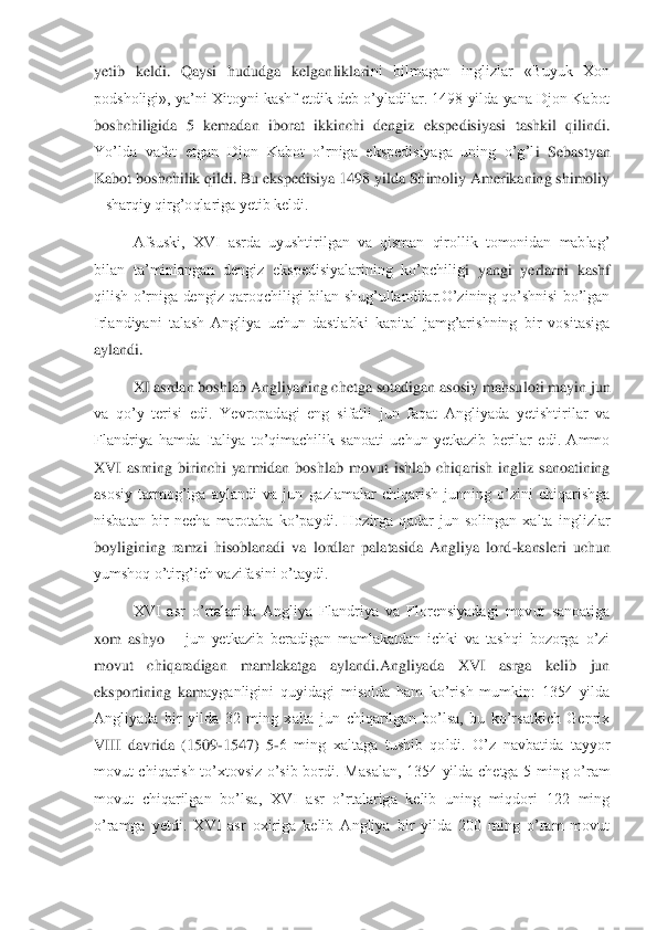 yetib  keldi.  Qaysi  hududga  kelganliklari	ni  bilmagan  inglizlar  «Buyuk  Xon 	
podsholigi», ya’ni Xitoyni kashf etdik deb o’yladilar. 1498 yilda yana Djon Kabot 
boshchiligida  5  kemadan  iborat  ikkinchi  dengiz  ekspedisiyasi  tashkil  qilindi. 
Yo’lda  vafot  etgan  Djon  Kabot  o’rniga  ekspedisiyaga  uning  o’g’l	i  Sebastyan 	
Kabot boshchilik qildi. Bu ekspedisiya 1498 yilda Shimoliy Amerikaning shimoliy 
– sharqiy qirg’oqlariga yetib keldi. 	 	
Afsuski,  XVI  asrda  uyushtirilgan  va  qisman  qirollik  tomonidan  mablag’ 	
bilan  ta’minlangan  dengiz  ekspedisiyalarining  ko’pchilig	i  yangi  yerlarni  kashf 	
qilish  o’rniga  dengiz  qaroqchiligi  bilan  shug’ullandilar.O’zining  qo’shnisi  bo’lgan 
Irlandiyani  talash  Angliya  uchun  dastlabki  kapital  jamg’arishning  bir  vositasiga 
aylandi.	 
XI asrdan boshlab Angliyaning chetga sotadigan asosiy mahsu	loti mayin jun 	
va  qo’y  terisi  edi.  Yevropadagi  eng  sifatli  jun  faqat  Angliyada  yetishtirilar  va 
Flandriya  hamda  Italiya  to’qimachilik  sanoati  uchun  yetkazib  berilar  edi.  Ammo 
XVI  asrning  birinchi  yarmidan  boshlab  movut  ishlab  chiqarish  ingliz  sanoatining 
asosiy  tarmog’iga  aylandi  va  jun  gazlamalar  chiqarish  junning  o’zini  chiqarishga 
nisbatan  bir  necha  marotaba  ko’paydi.  Hozirga  qadar  jun  solingan  xalta  inglizlar 
boyligining  ramzi  hisoblanadi  va  lordlar  palatasida  Angliya  lord	-kansleri  uchun 	
yumshoq o’tirg’	ich vazifasini o’taydi.	 	
XVI  asr  o’rtalarida  Angliya  Flandriya  va  Florensiyadagi  movut  sanoatiga 	
xom  ashyo 	– jun  yetkazib  beradigan  mamlakatdan  ichki  va  tashqi  bozorga  o’zi 	
movut  chiqaradigan  mamlakatga  aylandi.Angliyada  XVI  asrga  kelib  jun 
eksportining  kam	ayganligini  quyidagi  misolda  ham  ko’rish  mumkin:  1354  yilda 	
Angliyada  bir  yilda  32  ming  xalta  jun  chiqarilgan  bo’lsa,  bu  ko’rsatkich  Genrix 
VIII  davrida  (1509	-1547)  5	-6  ming  xaltaga  tushib  qoldi.  O’z  navbatida  tayyor 	
movut  chiqarish  to’xtovsiz  o’sib  bordi.	 Masalan,  1354  yilda  chetga  5  ming  o’ram 	
movut  chiqarilgan  bo’lsa,  XVI  asr  o’rtalariga  kelib  uning  miqdori  122  ming 
o’ramga  yetdi.  XVI  asr  oxiriga  kelib  Angliya  bir  yilda  200  ming  o’ram  movut  