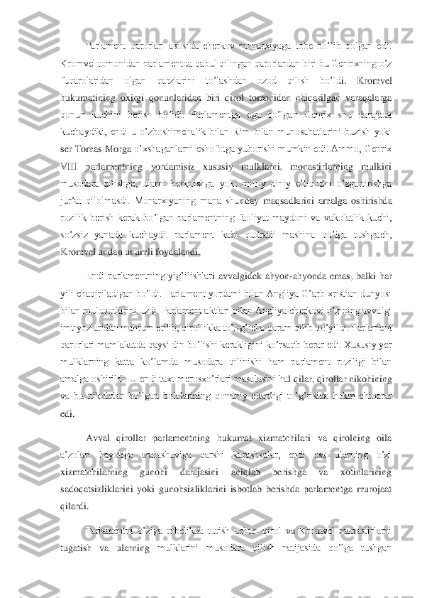  	Parlament  qarorlari  asosida  cherkov  monarxiyaga  tobe  bo’lib  qolgan  edi. 	
Kromvel tomonidan parlamentda qabul qilingan qarorlardan biri bu Genrixning o’z 
fuqarolaridan  olgan  qarzlarini  to’lashdan  ozod  qilish  bo’ld	i.  Kromvel 	
hukumatining  oxirgi  qonunlaridan  biri  qirol  tomonidan  chiqarilgan  varaqalarga 
qonun  kuchini  berish  bo’ldi.  Parlamentga  ega  bo’lgan  Genrix  shu  darajada 
kuchaydiki,  endi  u  o’zboshimchalik  bilan  Rim  bilan  munosabatlarini  buzish  yoki 
ser Tomas Morga	 o’xshaganlarni eshofotga yuborishi mumkin edi. Ammo, Genrix 	
VIII  parlamentning  yordamisiz  xususiy  mulklarni,  monastirlarning  mulkini 
musodara  qilishga,  ularni  berkitishga  yoki  milliy  diniy  e’tiqodni  o’zgartirishga 
jur’at  qilolmasdi.  Monarxiyaning  mana  shu	nday  maqsadlarini  amalga  oshirishda 	
rozilik  berish  kerak  bo’lgan  parlamentning  faoliyat  maydoni  va  vakolatlik  kuchi, 
so’zsiz  yanada  kuchaydi.  parlament  kabi  qudratli  mashina  qo’lga  tushgach, 
Kromvel undan unumli foydalandi.	 	
 	Endi  parlamentning  yig’ilishlar	i  avvalgidek  ahyon	-ahyonda  emas,  balki  har 	
yili chaqiriladigan bo’ldi. Parlament yordami bilan Angliya G’arb xristian dunyosi 
bilan muloqotlarini uzdi. Parlament aktlari bilan Angliya cherkovi o’zining avvalgi 
imtiyozlaridan mahrum etilib, qirollikka to’li	g’icha qaram qilib qo’yildi. Parlament 	
qarorlari mamlakatda qaysi din bo’lishi kerakligini ko’rsatib berar edi. Xususiy yer 
mulklarning  katta  ko’lamda  musodara  qilinishi  ham  parlament  roziligi  bilan 
amalga oshirildi. U endi taxt merosxo’rlari masalasini ha	l qilar, qirollar nikohining 	
va  bu  nikohdan  bo’lgan  bolalarining  qonuniy  ekanligi  to’g’risida  hukm  chiqarar 
edi.	 	
 	Avval  qirollar  parlamentning  hukumat  xizmatchilari  va  qirolning  oila 	
a’zolari  hayotiga  aralashuviga  qarshi  kurashsalar,  endi  esa  ularning  o’zi	 	
xizmatchilarning  gunohi  darajasini  aniqlab  berishga  va  xotinlarining 
sadoqatsizliklarini  yoki  gunohsizliklarini  isbotlab  berishda  parlamentga  murojaat 
qilardi.	 	
 	Parlamentni  o’ziga  tobelikda  tutish  uchun  qirol  va  Kromvel  monastirlarni 	
tugatish  va  ularning 	mulklarini  musodara  qilish  natijasida  qo’lga  tushgan  