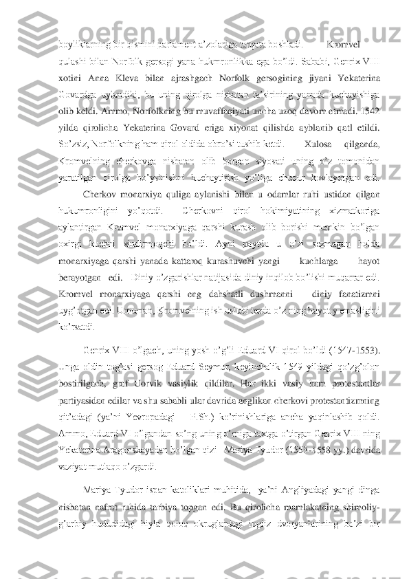 boyliklarning bir qismini parlament a’zolariga tarqata boshladi.	 	Kromvel 	
qulashi  bilan  Norfolk  gersogi  yana  hukmronlikka  ega  bo’ldi.  Sababi,  Genrix  VIII 
xotini  Anna  Kleva  bilan  ajrashgach  Norfolk  gersogi	ning  jiyani  Yekaterina 	
Govardga  uylandiki,  bu  uning  qirolga  nisbatan  ta’sirining  yanada  kuchayishiga 
olib keldi. Ammo,  Norfolkning bu muvaffaqiyati uncha uzoq davom etmadi. 1542 
yilda  qirolicha  Yekaterina  Govard  eriga  xiyonat  qilishda  ayblanib  qatl  etildi.	 	
So’zsiz, Norfolkning ham qirol oldida obro’si tushib ketdi.	 	 Xulosa  qilganda, 	
Kromvelning  cherkovga  nisbatan  olib  borgan  siyosati  uning  o’z  tomonidan 
yaratilgan  qirolga  bo’ysinishni  kuchaytirish  yo’liga  chuqur  kovlayotgan  edi. 
 	Cherkov  monarxiya  quliga  ay	lanishi  bilan  u  odamlar  ruhi  ustidan  qilgan 	
hukumronligini  yo’qotdi.    Cherkovni  qirol  hokimiyatining  xizmatkoriga 
aylantirgan  Kromvel  monarxiyaga  qarshi  kurash  olib  borishi  mumkin  bo’lgan 
oxirgi  kuchni  sindirmoqchi  bo’ldi.  Ayni  paytda  u  o’zi  sezmagan  holda	 	
monarxiyaga  qarshi  yanada  kattaroq  kurashuvchi  yangi          kuchlarga          hayot   
berayotgan   edi. 	 Diniy o’zgarishlar natijasida diniy inqilob bo’lishi muqarrar edi. 	
Kromvel  monarxiyaga  qarshi  eng  dahshatli  dushmanni 	– 	diniy  fanatizmni 	
uyg’otgan edi. Umuma	n, Kromvelning ish uslubi tezda o’zining hayotiy emasligini 	
ko’rsatdi.	 	
 	Genrix  VIII  o’lgach,  uning  yosh  o’g’li  Eduard  VI  qirol  bo’ldi  (1547	-1553). 	
Unga  oldin  tog’asi  gersog  Eduard  Seymur,  keyinchalik  1549  yildagi  qo’zg’olon 
bostirilgach,  graf  Uorvik  vasiyl	ik  qildilar.  Har  ikki  vasiy  ham  protestantlar 	
partiyasidan edilar va shu sababli ular davrida anglikan cherkovi protestantizmning 
qit’adagi  (ya’ni  Yevropadagi 	– P.Sh.)  ko’rinishlariga  ancha  yaqinlashib  qoldi. 	
Ammo, Eduard VI o’lgandan so’ng uning o’rniga t	axtga o’tirgan Genrix VIII ning 	
Yekaterina Aragonskayadan bo’lgan qizi   Mariya Tyudor (1553	-1558 yy.) davrida 	
vaziyat mutlaqo o’zgardi. 	 	
  	Mariya  Tyudor  ispan  katoliklari  muhitida,    ya’ni  Angliyadagi  yangi  dinga 	
nisbatan  nafrat  ruhida  tarbiya  topgan  edi. 	Bu  qirolicha  mamlakatning  shimoliy	-	
g’arbiy  hududidagi  hiyla  qoloq  okruglardagi  ingliz  dvoryanlarining  ba’zi  bir  
