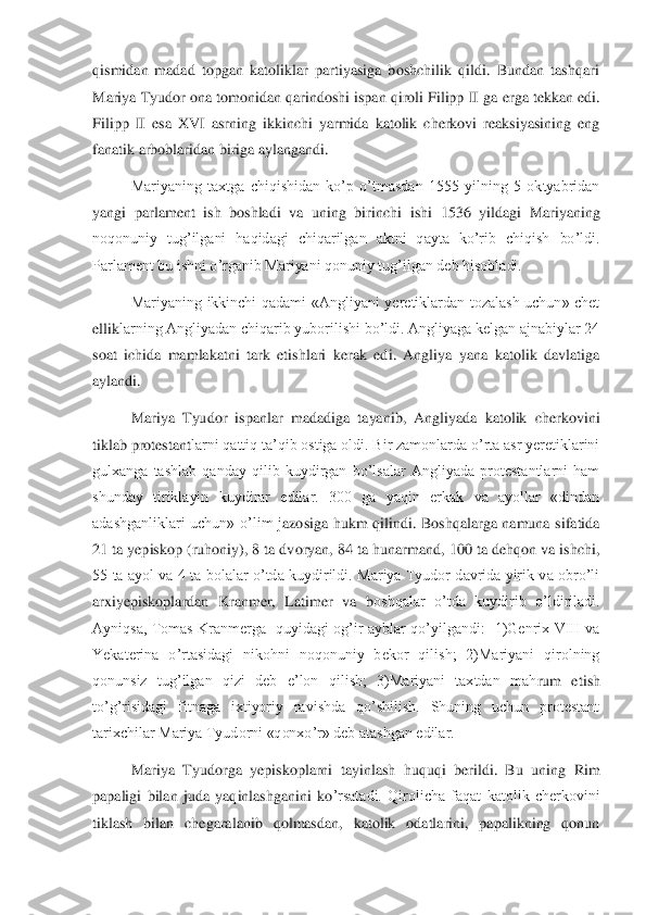 qismidan  madad  topgan  katoliklar  partiyasiga  boshchilik  qildi.  Bundan  tashqari 
Mariya Tyudor ona tomonidan qarindoshi ispan qiroli Filipp II ga 	erga tekkan edi. 	
Filipp  II  esa  XVI  asrning  ikkinchi  yarmida  katolik  cherkovi  reaksiyasining  eng 
fanatik arboblaridan biriga aylangandi.	 	
 	Mariyaning  taxtga  chiqishidan  ko’p  o’tmasdan  1555  yilning  5  oktyabridan 	
yangi  parlament  ish  boshladi  va  uning  birinchi 	ishi  1536  yildagi  Mariyaning 	
noqonuniy  tug’ilgani  haqidagi  chiqarilgan  aktni  qayta  ko’rib  chiqish  bo’ldi. 
Parlament bu ishni o’rganib Mariyani qonuniy tug’ilgan deb hisobladi. 	 	
 	Mariyaning  ikkinchi  qadami  «Angliyani  yeretiklardan  tozalash  uchun»  chet 	
ellik	larning Angliyadan chiqarib yuborilishi bo’ldi. Angliyaga kelgan ajnabiylar 24 	
soat  ichida  mamlakatni  tark  etishlari  kerak  edi.  Angliya  yana  katolik  davlatiga 
aylandi.	 	
 	Mariya  Tyudor  ispanlar  madadiga  tayanib,  Angliyada  katolik  cherkovini 	
tiklab protestant	larni qattiq ta’qib ostiga oldi. Bir zamonlarda o’rta asr yeretiklarini 	
gulxanga  tashlab  qanday  qilib  kuydirgan  bo’lsalar  Angliyada  protestantlarni  ham 
shunday  tiriklayin  kuydirar  edilar.  300  ga  yaqin  erkak  va  ayollar  «dindan 
adashganliklari  uchun»  o’lim  j	azosiga  hukm  qilindi.  Boshqalarga  namuna  sifatida 	
21 ta yepiskop (ruhoniy), 8 ta dvoryan, 84 ta hunarmand, 100 ta dehqon va ishchi, 
55  ta  ayol  va  4  ta  bolalar  o’tda  kuydirildi.  Mariya  Tyudor  davrida  yirik  va  obro’li 
arxiyepiskoplardan  Kranmer,  Latimer  va  b	oshqalar  o’tda  kuydirib  o’ldiriladi. 	
Ayniqsa,  Tomas  Kranmerga    quyidagi  og’ir  ayblar  qo’yilgandi:    1)Genrix  VIII  va 
Yekaterina  o’rtasidagi  nikohni  noqonuniy  bekor  qilish;  2)Mariyani  qirolning 
qonunsiz  tug’ilgan  qizi  deb  e’lon  qilish;  3)Mariyani  taxtdan  mah	rum  etish 	
to’g’risidagi  fitnaga  ixtiyoriy  ravishda  qo’shilish.  Shuning  uchun  protestant 
tarixchilar Mariya Tyudorni «qonxo’r» deb atashgan edilar. 	 	
 	Mariya  Tyudorga  yepiskoplarni  tayinlash  huquqi  berildi.  Bu  uning  Rim 	
papaligi  bilan  juda  yaqinlashganini  ko	’rsatadi.  Qirolicha  faqat  katolik  cherkovini 	
tiklash  bilan  chegaralanib  qolmasdan,  katolik  odatlarini,  papalikning  qonun  