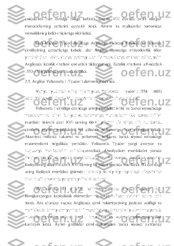 qoidalarini  ham  avvalgi  holiga  keltirdi.  Genrix  VIII  davrida  tortib  olingan 
monastirlarning  yerlarini  qaytarib  berdi.  Ammo  bu  mulkdorla	r  tomonidan 	
norozilikning kelib chiqishiga olib keldi. 	 	
 	Endi  Mariya  Tyudor  davridagi  Angliyaga  nisbatan  Fransiya  va  Ispaniya 	
qirollarining  qarashlariga  kelsak,  ular  Angliya  siyosatiga  ehtiyotkorlik  bilan 
yondoshdilar.  Lekin,  shunga  qaramay  ular  o’z  maqsad	lariga  erishgan  edilar,  ya’ni 	
Angliyada  katolik  cherkov  qonunlari  tiklangan  edi.  Katolik  cherkovi  urf	-odatlari 	
1553	-1558 yillarda yana tantana qildi.	 	
3.5. Angliya Yelizaveta I  Tyudor hukmronligi davrida	 	
  	Mariya  Tyudordan  so’ng    hokimiyatga  Yelizaveta  I  T	yudor  (  1558 	– 1603) 	
keldi. Yelizaveta  Genrix VIII ning Anna Boleyndan bo’lgan qizi edi.	 	
 	Yelizaveta  I  qirolligi  davridagi  uning  mamlakat  ichki  va  tashqi  siyosatidagi 	
masalalarni  hal  qilish  faoliyati  va  parlamentga  munosabatini  ikki  davrga  bo’lish 
mumkin:	 birinchi  davr  XVI  asrning  60	-80  yillarini  o’z  ichiga  olib  bu  davrda, 	
qirolicha  muhim  masalalarni  hal  qilishda  parlamentga  ham  murojaat  qiladi. 
Aksariyat  hollarda  hukumat  va  parlament    ichki  va  tashqi  siyosat  sohasidagi 
muammolarni  birgalikda  yechdilar.  Ye	lizaveta  Tyudor  yangi  dvoryan  va 	
burjuaziya  manfaatlarini  qo’llab	-quvvatladi.  Absolyutizm  mamlakatni  yanada 	
rivojlantirish  yo’lida  kerakli  sharoitlar  tug’dirdi.    Yelizaveta  I  davlatni  boshqarish 
faoliyatining ikkinchi davri XVI asrning 90 yillari boshida b	oshlandi. Bu davrdagi 	
uning  faoliyati  mamlakat  ijtimoiy	- iqtisodiy  va  siyosiy  hayotidagi  o’zgarishlar 	
bilan bog’liq ravishda yangicha yo’nalishda bordi.	 	
 	XVI  asrning  90  yillariga  kelib  mamlakatda  ahvol  o’zgargan  edi. 	
Rivojlanayotgan  kapitalistik  elementlar	ning  taxtga  bo’lgan  qiziqishi  tabora  ortib 	
bordi.  Ana  shunday  vaqtda  Angliyada  qirol  hokimiyatining  joylarda  zaifligi  va 
mamlakatda doimiy armiyaning bo’lmaganligi Tyudorlar absolyutizmining yanada 
mustahkamlanishiga  xalaqit  berdi.  Poraxo’rlik  va  xazinani 	talon	-taroj  qilish 	
kuchayib  ketdi.  Ayrim  grafliklar  qirol  hukumatini  tashqi  siyosat  yuritishda  