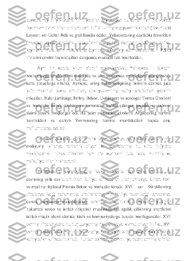 quvvatlamay  qo’yishgacha  borib  yetdilar.  Siyosatdagi  bu  kamchilikni  Yelizaveta 
favoritizm tizimi bilan qoplamoqchi bo’ldi. Uning eng yaxshi kishilari (favoritlar	i) 	
Leyster,  ser  Ualter  Reli  va  graf  Esseks  edilar.  Yelizavetaning  dastlabki  favoritlari 
(masalan Leyster) qirolicha oldida o’zining unga tobe ekanligini unutmagan bo’lsa, 
keyingilari  juda  ko’p  masalalarda  (ayniqsa,  tashqi  siyosat  masalalarida 	– P.Sh.) 	
o’zl	arini qirolni haqorat qilish darajasida mustaqil tuta boshladilar.	 	
 	Ayni  bir  vaqtda  shuni  e’tirof  etish  kerakki,  Yelizaveta  I  davlatni 	
boshqarishga  amaldorlarni  tanlashda  va  ular  yordamida  mamlakatni  boshqarishda 
katta  yutuqlarga  erishdi.  Ayniqsa,  uning  hu	kmronligining  birinchi  davrida  juda 	
ko’p  mashhur  davlat  arboblari,  absolyutizmning  qat’iy  tarafdorlari  yetishib 
chiqdilar. Bular jumlasiga Berley, Bekon, Uolsingem va savdogar Tomas Greshem 
va  boshqalar  kiradi.  Uolsingem  tomonidan  tashkil  qilingan  josuslik	 va  axborot 	
tizimi  yaxshi  rivojlangan  edi.  Bu  tizim  yordamida  qirolicha  Angliyaning  hamma 
burchaklari  va  qariyb  Yevropaning  hamma  mamlakatlari  haqida  aniq 
ma’lumotlarga ega edi.	 	
 	O’z  davrida  «savdogarlar  qiroli»  degan  unvonga  ega  bo’lgan,  qirollikning 	
moli	yaviy  ishlariga  rahbarlik  qilgan  va  qirolichaning  bu  soha  bo’yicha 	
maslahatchisi  Tomas  Greshem  ham  o’z  vazifasini  juda  katta  mohirlik  va 
ma’suliyat bilan boshqarardi.	 	
 	Yelizaveta  I  hukmronligining  ikkinchi  davrida  ham  uning  atrofida  o’z 	
davrining  yirik  dav	lat  arboblari  faoliyat  ko’rsatdilar.  Ular  jumlasiga  Robert  Sesil 	
va mashhur faylasuf Frensis Bekon va boshqalar kiradi.	 XVI  asr  90	-yillarning  	
o’rtalariga  kelib  parlamentda  qirolichaning  monopoliya  patentlarini  tarqatishga 
qarshi,  burjuaziya  muxolifatining	 qarshiligi  o’sa  boshladi.  Sababi,  Tyudorlar 	
hukumati  savdo  va  ishlab  chiqarish  muassasalariga  egalik  qilishning  shartlarini 
ishlab  chiqib  ularni  alohida  kishi  va  kompaniyalarga  tarqata  boshlagandilar.  XVI 
asrning  o’rtalarigacha  bu  burjuaziyaning  rivojlani	shiga  xizmat  qilgan  bo’lsa,  XVI 	
asrning oxiriga kelib monopoliya Angliya  iqtisodiyotida bo’layotgan rivojlanishga 
salbiy ta’sir ko’rsata boshladi. Bundan tashqari, monopoliya patentlarining ko’plab  