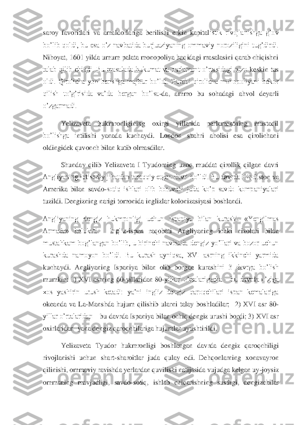 saroy  favoritlari  va  amaldorlariga  berilishi  erkin  kapital	istik  rivojlanishga  g’ov 	
bo’lib  qoldi,  bu  esa  o’z  navbatida  burjuaziyaning  ommaviy  noroziligini  tug’dirdi. 
Nihoyat, 1601 yilda umum palata monopoliya haqidagi masalasini qarab chiqishni 
talab  qilib  chiqdi.  Bu  masalada  hukumat  va  parlament  o’rtasidagi  nizo 	keskin  tus 	
oldi.  Qirolicha  yon  berishga  majbur  bo’ldi.  Garchi  qirolicha  monopoliyani  bekor 
qilish  to’g’risida  va’da  bergan  bo’lsa	-da,  ammo  bu  sohadagi  ahvol  deyarli 	
o’zgarmadi.	 	
 	Yelizaveta  hukmronligining  oxirgi  yillarida  parlamentning  mustaqil 	
bo’lishga  i	ntilishi  yanada  kuchaydi.  London  shahri  aholisi  esa  qirolichani 	
oldingidek quvonch bilan kutib olmasdilar. 	 	
 	Shunday  qilib  Yelizaveta  I  Tyudorning  uzoq  muddat  qirollik  qilgan  davri 	
Angliyaning iqtisodiy jihatdan taraqqiy etgan davri bo’ldi. Bu davrda Hindi	ston va 	
Amerika  bilan  savdo	-sotiq  ishlari  olib  boruvchi  juda  ko’p  savdo  kompaniyalari 	
tuzildi. Dengizning narigi tomonida inglizlar kolonizasiyasi boshlandi.	 	
Angliyaning  dengiz  hukmronligi  uchun  Ispaniya  bilan  kurashi.  «Yengilmas 
Armada»  halokati.    Ingliz	-ispan  raqobati  Angliyaning  ichki  nizolari  bilan 	
mustahkam  bog’langan  bo’lib,  u  birinchi  navbatda  dengiz  yo’llari  va  bozor  uchun 
kurashda  namoyon  bo’ldi.  Bu  kurash  ayniqsa,  XVI  asrning  ikkinchi  yarmida 
kuchaydi.  Angliyaning  Ispaniya  bilan  olib  borgan  kurash	ini  3  davrga  bo’lish 	
mumkin:  1)  XVI  asrning  60	-yillaridan 80	-yillari  o’rtalarigacha 	– bu davrda o’ziga 	
xos  yashirin  urush  ketadi:  ya’ni  ingliz  dengiz  qaroqchilari  ispan  kemalariga 
okeanda  va  La	-Manshda  hujum  qilishib  ularni  talay  boshladilar;    2)  XVI  asr  8	0-	
yillar o’rtalaridan 	– bu davrda Ispaniya bilan ochiq dengiz urushi bordi; 3) XVI asr 	
oxirlaridan  yana dengiz qaroqchilariga hujumlar uyushtirildi.	 	
 	Yelizaveta  Tyudor  hukmronligi  boshlangan  davrda  dengiz  qaroqchiligi 	
rivojlanishi  uchun  shart	-sharoitlar  j	uda  qulay  edi.  Dehqonlarning  xonavayron 	
qilinishi, ommaviy ravishda yerlardan quvilishi natijasida vujudga kelgan uy	-joysiz 	
ommaning  mavjudligi,  savdo	-sotiq,  ishlab  chiqarishning  sustligi,  dengizchilar  