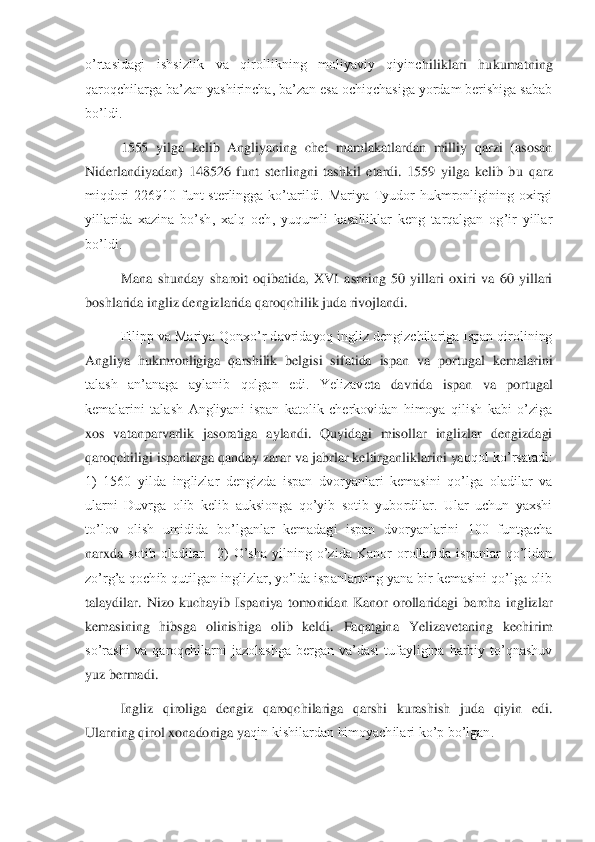 o’rtasidagi  ishsizlik  va  qirollikning  moliyaviy  qiyinc	hiliklari  hukumatning 	
qaroqchilarga ba’zan yashirincha, ba’zan esa ochiqchasiga yordam berishiga sabab 
bo’ldi.	 	
 	1555  yilga  kelib  Angliyaning  chet  mamlakatlardan  milliy  qarzi  (asosan 	
Niderlandiyadan)  148526  funt  sterlingni  tashkil  etardi.  1559  yilga  kelib  b	u  qarz 	
miqdori  226910  funt  sterlingga  ko’tarildi.  Mariya  Tyudor  hukmronligining  oxirgi 
yillarida  xazina  bo’sh,  xalq  och,  yuqumli  kasalliklar  keng  tarqalgan  og’ir  yillar 
bo’ldi.	 	
 	Mana  shunday  sharoit  oqibatida,  XVI  asrning  50  yillari  oxiri  va  60  yillari 	
bos	hlarida ingliz dengizlarida qaroqchilik juda rivojlandi.	 	
 	Filipp va Mariya Qonxo’r davridayoq ingliz dengizchilariga Ispan qirolining 	
Angliya  hukmronligiga  qarshilik  belgisi  sifatida  ispan  va  portugal  kemalarini 
talash  an’anaga  aylanib  qolgan  edi.  Yelizave	ta  davrida  ispan  va  portugal 	
kemalarini  talash  Angliyani  ispan  katolik  cherkovidan  himoya  qilish  kabi  o’ziga 
xos  vatanparvarlik  jasoratiga  aylandi.  Quyidagi  misollar  inglizlar  dengizdagi 
qaroqchiligi ispanlarga qanday zarar va jabrlar keltirganliklarini ya	qqol ko’rsatadi: 	
1)  1560  yilda  inglizlar  dengizda  ispan  dvoryanlari  kemasini  qo’lga  oladilar  va 
ularni  Duvrga  olib  kelib  auksionga  qo’yib  sotib  yubordilar.  Ular  uchun  yaxshi 
to’lov  olish  umidida  bo’lganlar  kemadagi  ispan  dvoryanlarini  100  funtgacha 
narxda 	sotib  oladilar.    2)  O’sha  yilning  o’zida  Kanor  orollarida  ispanlar  qo’lidan 	
zo’rg’a qochib qutilgan inglizlar, yo’lda ispanlarning yana bir kemasini qo’lga olib 
talaydilar.  Nizo  kuchayib  Ispaniya  tomonidan  Kanor  orollaridagi  barcha  inglizlar 
kemasining  hib	sga  olinishiga  olib  keldi.  Faqatgina  Yelizavetaning  kechirim 	
so’rashi  va  qaroqchilarni  jazolashga  bergan  va’dasi  tufayligina  harbiy  to’qnashuv 
yuz bermadi.	 	
 	Ingliz  qiroliga  dengiz  qaroqchilariga  qarshi  kurashish  juda  qiyin  edi. 	
Ularning qirol xonadoniga ya	qin kishilardan himoyachilari ko’p bo’lgan. 	  