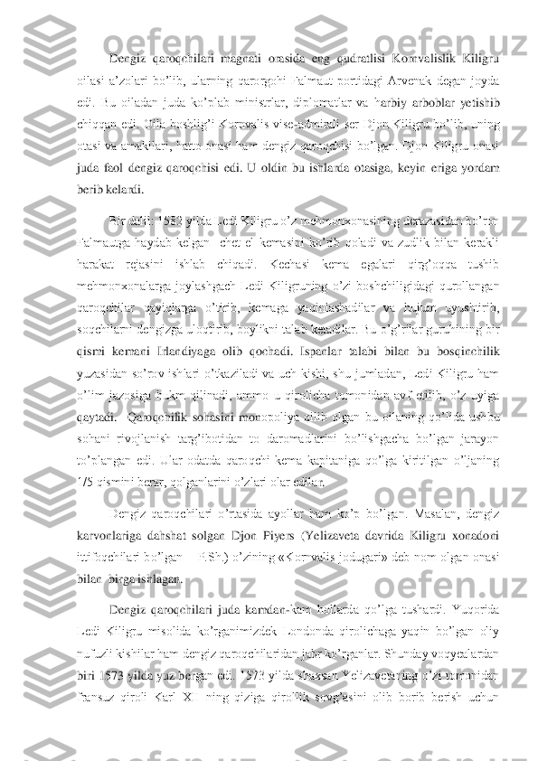  	Dengiz  qaroqchilari  magnati  orasida  eng  qudratlisi  Kornvalislik  Kiligru 	
oilasi  a’zolari  bo’lib,  ularning  qarorgohi  Falmaut  portidagi  Arvenak  degan  joyda 
edi.  Bu  oiladan  juda  ko’plab  ministrlar,  diplomatlar  va  h	arbiy  arboblar  yetishib 	
chiqqan  edi.  Oila  boshlig’i  Kornvalis  vise	-admirali  ser  Djon  Kiligru  bo’lib,  uning 	
otasi  va  amakilari,  hatto  onasi  ham  dengiz  qaroqchisi  bo’lgan.  Djon  Kiligru  onasi 
juda  faol  dengiz  qaroqchisi  edi.  U  oldin  bu  ishlarda  otasiga,  keyin	 eriga  yordam 	
berib kelardi.	 	
 	Bir dalil: 1582 yilda Ledi Kiligru o’z mehmonxonasining derazasidan bo’ron 	
Falmautga  haydab  kelgan    chet  el  kemasini  ko’rib  qoladi  va  zudlik  bilan  kerakli 
harakat  rejasini  ishlab  chiqadi.  Kechasi  kema  egalari  qirg’oqqa  tushib 
mehmonxonalarga  joylashgach  Ledi  Kiligruning  o’zi  boshchiligidagi  qurollangan 
qaroqchilar  qayiqlarga  o’tirib,  kemaga  yaqinlashadilar  va  hujum  uyushtirib, 
soqchilarni dengizga uloqtirib, boylikni talab ketadilar. Bu o’g’rilar guruhining bir 
qismi  kemani  Irl	andiyaga  olib  qochadi.  Ispanlar  talabi  bilan  bu  bosqinchilik 	
yuzasidan  so’rov  ishlari  o’tkaziladi  va  uch  kishi,  shu  jumladan,  Ledi  Kiligru  ham 
o’lim  jazosiga  hukm  qilinadi,  ammo  u  qirolicha  tomonidan  avf  etilib,  o’z  uyiga 
qaytadi.    Qaroqchilik  sohasini  mon	opoliya  qilib  olgan  bu  oilaning  qo’lida  ushbu 	
sohani  rivojlanish  targ’ibotidan  to  daromadlarini  bo’lishgacha  bo’lgan  jarayon 
to’plangan  edi.  Ular  odatda  qaroqchi  kema  kapitaniga  qo’lga  kiritilgan  o’ljaning 
1/5 qismini berar, qolganlarini o’zlari olar edila	r. 	
 	Dengiz  qaroqchilari  o’rtasida  ayollar  ham  ko’p  bo’lgan.  Masalan,  dengiz 	
karvonlariga  dahshat  solgan  Djon  Piyers  (Yelizaveta  davrida  Kiligru  xonadoni 
ittifoqchilari  bo’lgan 	– P.Sh.)  o’zining  «Kornvalis  jodugari»  deb  nom  olgan  onasi 	
bilan  birga ishlagan	. 	
 	Dengiz  qaroqchilari  juda  kamdan	-kam  hollarda  qo’lga  tushardi.  Yuqorida 	
Ledi  Kiligru  misolida  ko’rganimizdek  Londonda  qirolichaga  yaqin  bo’lgan  oliy 
nufuzli kishilar ham dengiz qaroqchilaridan jabr ko’rganlar. Shunday voqyealardan 
biri 1573 yilda yuz ber	gan edi. 1573 yilda shaxsan Yelizavetaning o’zi tomonidan 	
fransuz  qiroli  Karl  XII  ning  qiziga  qirollik  sovg’asini  olib  borib  berish  uchun  