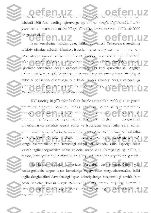 jo’natilgan  graf  Vuster  tushgan  kema  ingliz  qaroqchilarining  o’zlari  tomonidan 
talanadi  (500  funt	- sterling    qimmatga 	ega  bo’lgan  sovg’a  o’g’irlanadi).  Bu  ish 	
yuzasidan bir necha qaroqchilar hibsga olinadilar, ammo hammasi bo’lib uch kishi 
dorga osiladi.	 	
 	Ispan  kemalariga  nisbatan  qaroqchilikni  quvvatlash  Yelizaveta  siyosatining 	
tarkibiy  qismiga  aylandi.  Masalan,  ispanlar	ning  ashaddiy  dushmani  bo’lgan  eng 	
jasur  dengiz  qaroqchilaridan  biri  Frensis  Dreykni  ispan  elchisi  osib  o’ldirishni 
talab  qilganda,  Yelizaveta  uni  jazolash  o’rniga  taqdirlab  risarlikka  o’tkazdi. 
Qirolicha  tomonidan  dengiz  qaroqchilarining  shu  kabi  quvvatla	nishi  Angliya 	
uchun  juda  katta  boylik  keltirdi  va  qo’rqmas  dengizchilarning  butun  bir  kelgusi 
avlodini  yetishtirib  chiqarishga  olib  keldi.  Xuddi  shunday  dengiz  qaroqchiligi 
yo’lini  bosib  o’tganlardan  keyinchalik  Goukins,  Dreyk,  Grenvil,  Frobisher  kabi 
Yeli	zaveta davri admirallari yetishib chiqdilar.	 	
 	XVI  asrning  70	-yillaridan  boshlab  dengiz qaroqchilari  mablag’  bilan  yaxshi 	
ta’minlana  boshlandi.  Masalan,  Frensis  Dreyk  va    Valter  Raleylar  qaroqchilik 
tashkilotlari aksionerlik uyushmalari mablag’lari bilan ta	shkil etilib, uning a’zolari 	
qirolichaning o’zi, Berley, Leyster va boshqalar edilar.	 	Ingliz  dengizchilari 	
protestantizmga  ashaddiy  qarshi  edilar  va  Ispaniyaga  nafrat  bilan  qarar  edilar, 
ammo  ularning  bu  nafratiga  sabab  bo’lgan  narsa  Ispaniyaning  katolik  m	azhabida 	
qolishi  tufayli  bo’lmasdan,  balki  uning  boyligi,  koloniyalari  va  dengizda  hyech 
kimga  hukmronlikda  yon  bermasligi  tufayli  edi.  Shunday  qilib,  Ispaniya  bilan 
kurash  ingliz  dengizchilari  uchun  kolonial  savdo	-sotiq  ahamiyatiga  ega  bo’lib,  u 	
asosan, I	spaniyadan iloji boricha ko’proq boylikni tortib olishga yo’naltirilgan edi.	 	
 	Bu  kurash  inglizlar  tomonidan  faqatgina  dengiz  qaroqchiligi  yoki 	
bandargohlarda  turgan  ispan  kemalariga  hujum  bilan  chegaralanmasdan,  balki 
ingliz  dengizchilari  Amerikadagi  ispan	 koloniyalariga  bosqinchiligi  tarzida  ham 	
bordi.  Masalan:  Frensis  Dreyk  1572	-1573  yillarda  Panama  bo’yidagi  Nombr  de 	
Dios bandargohida Ispaniyaga jo’natish uchun mo’ljallangan 100  ming ispan oltin 
pezetini qo’lga kiritdi.	  