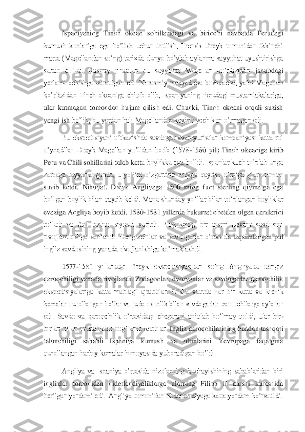  	Ispaniyaning  Tinch  okean  sohillar	idagi  va  birinchi  navbatda  Perudagi 	
kumush  konlariga  ega  bo’lish  uchun  intilish,  Frensis  Dreyk  tomonidan  ikkinchi 
marta (Magellandan so’ng) tarixda dunyo bo’ylab aylanma sayyohat uyushtirishga 
sabab  bo’ldi.  Rasmiy  jihatdan  bu  sayyohat  Magellan  ko’rfazidan 	janubdagi 	
yerlarni ochishga qaratilgan edi. Norasmiy  maqsad esa boshqacha, ya’ni Magellan 
ko’rfazidan  Tinch  okeaniga  chiqib  olib,  Ispaniyaning  Perudagi  mustamlakalariga, 
ular  kutmagan  tomondan  hujum  qilish  edi.  Chunki,  Tinch  okeani  orqali  suzish 
yangi ish 	bo’lib, bu yerdan hali Magellandan keyin hyech kim o’tmagan edi.	 	
 	Bu  ekspedisiyani  o’tkazishda  savdogar  avantyuristlar  kompaniyasi  katta  rol 	
o’ynadilar.  Dreyk  Magellan  yo’lidan  borib  (1578	-1580  yil)  Tinch  okeaniga  kirib 	
Peru va Chili sohillarini talab katt	a boylikka ega bo’ldi. Ispanlar kuch to’plab unga 	
zarbaga  tayyorlanganda,  u  yo’lini  o’zgartirib  orqaga  qaytish  o’rniga  g’arb  tomon 
suzib  ketdi.  Nihoyat,  Dreyk  Angliyaga  1500  ming  funt  sterling  qiymatga  ega 
bo’lgan boylik bilan qaytib keldi. Mana shunday yo	’llar bilan to’plangan boyliklar 	
evaziga Angliya boyib ketdi. 1580	-1581 yillarda hukumat chetdan olgan qarzlarini 	
to’ladi  va  faol  tashqi  siyosat  yuritdi.  Boylikning  bir  qismi  Levant  savdosini 
rivojlantirishga  sarflandi.  Dengizchilar  va  savdogarlar  o’rtasid	a  taqsimlangan  pul 	
ingliz savdosining yanada rivojlanishiga ko’maklashdi.	 	
 	1577	-1580  yillardagi  Dreyk  ekspedisiyasidan  so’ng  Angliyada  dengiz 	
qaroqchiligi  yanada  rivojlandi.  Zodagonlar,  dvoryanlar  va  savdogarlar  qaroqchilik 
ekspedisiyalariga  katta  mablag’ 	ajratdilar.  O’sha  vaqtda  har  bir  katta  va  kichik 	
kemalar qurollangan bo’lar va juda osonlik bilan savdogarlar qaroqchilarga aylanar 
edi.  Savdo  va  qaroqchilik  o’rtasidagi  chegarani  aniqlab  bo’lmay  qoldi,  ular  bir	-	
birlari bilan mustahkam bog’lanib ketdilar. 	Ingliz qaroqchilarining haddan tashqari 	
talonchiligi  sababli  Ispaniya  kumush  va  oltinlarini  Yevropaga  faqatgina 
qurollangan harbiy kemalar himoyasida yuboradigan bo’ldi.	 	
 	Angliya  va  Ispaniya  o’rtasida  nizolarning  kuchayishining  sabablaridan  biri  	
inglizlar	 tomonidan  niderlandiyaliklarga  ularning  Filipp  II  qarshi  kurashida 	
berilgan yordami edi.  Angliya tomonidan Niderlandiyaga katta yordam ko’rsatildi.	  