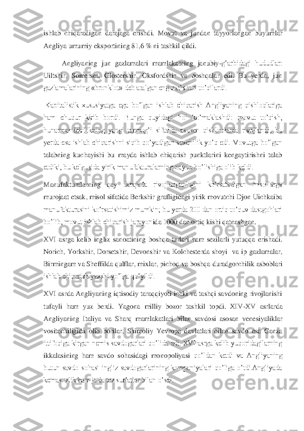 ishlab  chiqaradigan  darajaga  erishdi.  Movut  va  jundan  tayyorlang	an  buyumlar 	
Angliya umumiy eksportining 81,6 % ni tashkil qildi.	 	
Angliyaning  jun  gazlamalari  mamlakatning  janubiy	-g’arbidagi  hududlar: 	
Uiltshir,  Somerset,  Glostershir,  Oksfordshir  va  boshqalar  edi.  Bu  yerda,  jun 
gazlamalarining «bronklot» deb atalgan eng n	afis turi to’qilardi.	 	
 Kapitalistik  xususiyatga  ega  bo’lgan  ishlab  chiqarish  Angliyaning  qishloqlariga 
ham  chuqur  kirib  bordi.  Bunga  quyidagi  hol  ko’maklashdi:  movut  to’qish, 
hunarmandchilikning  yangi  tarmog’i  sifatida  asosan  qishloqlarda  rivojlandi,  bu 
ye	rda  esa  ishlab  chiqarishni  siqib qo’yadigan  sexchilik  yo’q  edi.  Movutga  bo’lgan 	
talabning  kuchayishi  bu  mayda  ishlab  chiqarish  punktlarini  kengaytirishni  talab 
etdiki, bu kelgusida yirik manufakturalarning paydo bo’lishiga olib keldi.	 	
Manufakturalarning  qa	y  darajada  rivojlanganligini  ko’rsatadigan  misollarga 	
murojaat etsak, misol sifatida Berkshir grafligidagi yirik movutchi Djon Uichkaiba 
manufakturasini ko’rsatishimiz mumkin; bu yerda 200 dan ortiq to’quv dastgohlari 
bo’lib, movut ishlab chiqarish jarayon	ida 1000 dan ortiq kishi qatnashgan.	 	
XVI  asrga  kelib  ingliz  sanoatining  boshqa  turlari  ham  sezilarli  yutuqqa  erishadi. 
Norich,  Yorkshir,  Dorsetshir,  Devonshir  va  Kolchesterda  shoyi    va  ip  gazlamalar, 
Birmingam va Sheffilda qulflar, mixlar, pichoq va boshqa	 duradgorchilik asboblari 	
ishlab chiqarish yaxshi yo’lga qo’yildi.	 	
XVI asrda Angliyaning iqtisodiy taraqqiyoti ichki va tashqi savdoning rivojlanishi 
tufayli  ham  yuz  berdi.  Yagona  milliy  bozor  tashkil  topdi.  XIV	-XV  asrlarda 	
Angliyaning  Italiya  va  Sharq  mam	lakatlari  bilan  savdosi  asosan  venesiyaliklar 	
vositachiligida  olib  borilar,  Shimoliy  Yevropa  davlatlari  bilan  savdo  esa  Ganza 
ittifoqiga kirgan nemis savdogarlari qo’lida edi. XVI asrga kelib yuqoridagilarning 
ikkalasining  ham  savdo  sohasidagi  monopoliyasi	 qo’ldan  ketdi  va  Angliyaning 	
butun  savdo  sohasi  ingliz  savdogarlarining  kompaniyalari  qo’liga  o’tdi.Angliyada 
kemasozlik ham juda tez sur’atlar bilan o’sdi.	  