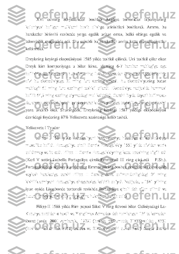  	XVI  asrning  80	-yillaridan  boshlab  Angliya  tomonidan  Ispaniyaning 	
koloniyasi  bo’lgan  mulklarni  bosib  olish	ga  urinishlari  boshlandi.  Ammo,  bu 	
harakatlar  birinchi  navbatda  yerga  egalik  uchun  emas,  balki  oltinga  egalik  va 
talonchilik  maqsadida  edi.  Shu  sababli  bu  harakatlar  uncha  katta  muvaffaqiyatlar 
keltirmadi.	 	
Dreykning  keyingi  ekspedisiyasi  1585  yilda  tashkil	 qilindi.  Uni  tashkil  qilar  ekan 	
Dreyk  kim  kompaniyaga  u  bilan  kirsa,  ularning  6	-7  barobar  mablag’ga  ega 	
bo’lishiga kafolat berdi. Bu safar uning floti 21 kemadan iborat edi. Qirolichaning 
o’zi  bu  ekspedisiyaga  20  ming  funt  sterling  ajratdi.  Bu  ekspedisiya	ning  butun 	
mablag’i  60  ming  funt  sterlingni  tashkil  qilardi.  Ekspedisiya  natijasida  hammasi 
bo’lib 64,9 ming sterling qiymatdagi mol keltirildi. Garchi foyda deyarli bo’lmasa	-	
da, ammo qirolicha hyech qanday zarar ko’rmay o’ziga tegishli pulning barchasini 
yana  undirib  oldi.  Shuningdek,  Dreykning  keyingi  1587  yildagi  ekspedisiyasi 
davridagi foydaning 87% Yelizaveta xazinasiga kelib tushdi. 	 	
Yelizaveta I Tyudor	 	
 	Filipp  II  1581  yilda  Portugaliyani  ham  Ispaniya  hududiga  qo’shib  olishga 	
muvaffaq  bo’ldi.  Portugal	iya  qiroli  Genrix  Portugalskiy  1550  yilda  o’zidan  voris 	
qoldirmay  vafot  etdi.  Filipp  II  Genrix  Portugalskiyning  katta  opasining  o’g’li  edi 
(Karl  V  xotini  Izabella  Portugaliya  qiroli  Emmanuil  III  ning  qizi  edi 	– P.Sh.). 	
Portugaliyadagi  siyosiy  kuchlarning  E	mmanuilning  boshqa  nevaralarini  qirol  qilib 	
saylash  harakatiga  qarshi  Filipp  II  Gersog  Alba  qo’mondonligidagi  24  ming 
kishilik  armiyani  Portugaliya  chegarasiga keltirib  qo’ydi.  Natijada,  u  1581  yilning 
iyun  oyida  Lissabonda  tantanali  ravishda  Portugaliya  q	iroli  deb  e’lon  qilindi  va 	
butun Piriney yarim orolining yagona hukmroni bo’lib qoldi.	 	
 	Filipp  II  1588  yilda  Rim  papasi  Sikst  V  ning  fatvosi  bilan  Galisiyadagi  La	- 	
Korunya portidan «Baxtli va Yengilmas Armada» deb nomlangan 134 ta kemadan 
iborat  (unda    200	0  zambarak,    19290  (boshqa  ma’lumotda  21855)  soldat  ,  8350 	
(boshqa  ma’lumotda  8766)  matros  va  2080  xizmatchi  qul  bor  edi)  dengiz  flotini  