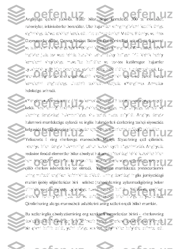 Angliyaga  qarshi  yubordi.  Bular  bilan  birga  kemalarda  300  ta  monaxlar, 
ruhoniylar, inkivizitorlar borardilar. Ular huju	mdan so’ng inglizlarni katolik diniga 	
sig’inishga da’vat etishlari kerak edi. Flot qo’mondonlari Medina Sidoniya va Pires 
Guyesmanlar edilar. Gersog Medina Sidoniya flot admiralligi uchun yetarli jasorat 
va tadbirkorlik  sifatlariga  ega  emasligini ko’rsatdi	.  «Yengilmas  Armada»ga qarshi 	
inglizlar  juda  tez  vaqt  ichida  burulish  uchun  qulay  bo’lgan  140  kichik  harbiy 
kemalarni  shaylashga  muvaffaq  bo’ldilar  va  tez	-tez  kutilmagan  hujumlar 	
uyushtirish  yo’li  bilan  ispanlarga  sezilarli  zarba  bera  oldilar.  Bundan  tashq	ari,  La	-	
Mansh  bo’g’ozida  boshlangan  kuchli  shamol  burilishi  qiyin  va  qo’pol  ispan 
kemalarini  qirg’oqlarga  uloqtirib  tashladi.  Natijada  «Yengilmas  Armada» 
halokatga uchradi.	 	
«Yengilmas  Armada»ning  134  ta  kemasidan  atigi  43  tasigina  Ispaniyaga  qaytib 
keldi. 	Ispanlarning  bosqinchilik  yurishlari  shu  tariqa  mag’lubiyatga  uchradi  va 	
ularning  dengizdagi  hukmronligiga  shu  tariqa  nuqta  qo’yildi.  Angliya  dengiz 
hukmroni  mamlakatiga  aylandi  va  ingliz  hukmdorlari  davlatning  tashqi  siyosatida 
kelgusida Portugaliyaning I	spaniyadan ajralishi tarafdorlarini qo’llay boshladilar.	 	
Yelizaveta  I  ning  cherkovga  munosabati.  Mariya  Styuartning  qatl  qilinishi. 
Ispaniya  bilan  dengiz  hukmronligi  uchun  kurash  aytib  o’tganimizdek  Angliyada 
reaksion feodal elementlar bilan absolyut hukum	at o’rtasidagi ichki kurashlar bilan 	
ham  bog’lanib  ketdi.  Feodal  muxolifat  katolik  cherkoviga  sadoqatini  namoyon 
qilib  cherkov  islohotlarini  tan  olmadi.    Yelizaveta  mamlakatda  protestantizmni 
uning  mo’tadil  anglikan  ko’rinishida  tikladi.  Uning  davridagi  in	gliz  jamiyatidagi 	
muhim  ijobiy  siljishlaridan  biri      selebat  (ruhoniylarning  uylanmasligi)ning  bekor 
qilinishi  va  ruhoniylarga  uylanishga  ruxsat  berilishi  bo’ldi.    Yelizaveta  anglikan 
cherkovi  ruhoniylarini  juda  tez  va  qo’pol  usullar  bilan  o’ziga  bo’ysundi	radi. 	
Qirolichaning ularga munosabati uslublarini uning xatlari orqali bilish mumkin. 	 	
Bu xatlar ingliz absolyutizmining eng xarakterli tomonlardan birini 	-  cherkovning 	
davlatga  to’liq  bo’ysunganligini  ko’rsatib  beradi.  Cherkov  davlatning  qo’shimcha 
bir  q	ismi  bo’lib  qoldi,  ya’ni  o’ziga  xos  bir  diniy  ishlar  bo’yicha  qo’mita  edi.  