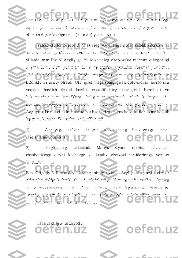 Cherkovning  shaxsiy  mulki  ham  yo’q  edi.  Qirolicha  xohlagan  vaqtida  cherkovga 
tegishli  yer  mulklarni  (masalan,  bog’larni  va  h.)  bir  kichik  qog’oz  yozib  berish 
bilan xohlagan kishiga 	berib (o’tkazib) yubora olardi. 	 	
Yelizaveta  tomonidan  XVI  asrning  70	-yillariga  qadar  katolik  cherkovi  va 	
katolik mazhabiga e’tiqod qiluvchilar kuchli ta’qib ostiga olingan emas. Lekin 70	-	
yillarda  papa  Piy  V  Angliyaga  Yelizavetaning  cherkovdan  mahrum  qiling	anligi 	
to’g’risida  bullalarni  yuborganidan  so’ng  cherkov  siyosatida  o’zgarish  yuz  berdi. 
Qizig’i  shundaki,  hatto  bu  bulla  qirolichaga  qarshi  ochiq  isyon  ko’tarishga  ingliz 
katoliklarini  unday  olmadi.  Ular  qirolichaga  sodiqligicha  qolaverdilar,  ammo  shu 
vaq	tdan  boshlab  feodal  katolik  muxolifatining  kuchayishi  kuzatiladi  va 	
hukumatning  ham  katoliklarga  bo’lgan  munosabatida  ta’qib  kuchayadi.  Bu 
davrdan  to  80	-yillar  o’rtalarigacha  Rim  kuriyasi  va  Ispaniya  qiroli  Filipp  II 	
Angliyada katolikni tiklash uchun bor k	uchlari bilan harakat qiladilar. Ispan katolik 	
lageri bu kurashni ikki yo’nalishda olib bordi:	 	
1)	          	 	Angliyaga  qo’shni  bo’lgan  katoliklarning  Yelizavetaga  qarshi 	
chiqishlarini uyushtirish;	 	
2)	          	 	Angliyaning  ichkarisida  Mariya  Styuart  atrofida	 	to’plangan 	
absolyutizmga  qarshi  kuchlarga  va  katolik  cherkovi  tarafdorlariga  yordam 
ko’rsatish.	 	
Papa Grigoriy XIII chet davlatlarning doimiy ravishda Angliya chegarasida nizolar 
chiqarib turishiga ko’maklashdi. Bunda irlandiyaliklarning og’ir ahvoli va ul	arning 	
ingliz  mustamlakachilariga  bo’lgan  nafratidan  ham  foydalanildi.  Papalik  va 
Ispaniya  yordamida  irlandiyaliklar  1580  yilda  qo’zg’olon  ko’tardilar,  ammo  bu 
qo’zg’olon inglizlar tomonidan bostirildi.	 	
 	
Tavsiya etilgan adabiyotlar	:  