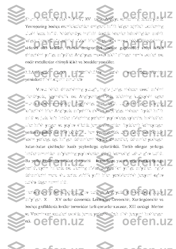 Shuni  alohida  ta’kidlash  lozimki,  XVI  asrda  Angliya  sanoatining  taraqqiyotida 
Yevropaning  boshqa  m	amlakatlaridan  emigrant  bo’lib  kelgan  tajribali  ustolarning 	
ulushi  katta  bo’ldi.  Niderlandiya  inqilobi  davrida  ispanlar  beboshligidan  qochib 
kelgan  flomand  to’quvchilari  o’zlari  bilan  birga  nafis  movut  ishlab  chiqarishning 
sirlarini  olib  keldilar,  fransuz 	emigrantlari  (asosan  gugenotlar)  shoyi  ishlab 	
chiqarishni  yo’lga  qo’ydilar.  Angliyaga  maxsus  taklif  qilingan  nemis  ustolari  esa 
nodir metallardan chiroyli idish va bezaklar yasadilar.	 	
3.2.Angliyada  agrar  to’ntarilish.G’ov  tutish  va  dehqonlarning 
yersizlant	irilishi.«Qonli qonunlar»	 	
  	Movut  ishlab  chiqarishning  yutug’i,  ingliz  juniga  nisbatan  avval  qo’shni 	
Flandriyada,  keyinchalik  esa  Angliyaning  o’zida  talabning  kuchayishi  agrar 
munosabatlarning  sezilarli  o’zgarishiga  olib  keldi.  Junga  bo’lgan  narxning 
ko’ta	rilishi  bilan  Angliyada  qo’ychilik  qishloq  xo’jaligiga  nisbatan  foydali  bo’lib 	
qoldi  va  juda  ko’p  lordlar  o’zlarining  yerlarini  yaylovlarga  aylantira  boshladilar. 
Ular  bo’sh  yotgan  va  yaylov  sifatida  jamoa  tomonidan  foydalanib  kelinayotgan 
yerlarni  egallab	 ola  boshladilar.  Bu  ham  yetmagandek  ular,  o’z  qo’llari  ostidagi 	
kesim  yerlarga  ega  bo’lgan  dehqonlarni  haydab  chiqardilar,  dehqonlar  yashagan 
butun	-butun  qishloqlar  buzib  yaylovlarga  aylantirildi.  Tortib  olingan  yerlarga 	
lordlar  tomonidan  qo’ylarning  yayl	ovlardan  chiqib  ketmasligi  uchun  g’ov  tutildi. 	
Bu  yerlar  lordlar  tomonidan  chorvachi 	– fermerlarga  yuqori  renta  asosida  ijaraga 	
berildi,  ayrim  hollarda  esa  ularning  o’zlari  qo’ychilikni  yo’lga  qo’ydilar.  Ingliz 
dehqonlarini  mana  shu  tariqa  zo’rlik  yo’li  bi	lan  yersizlantirish  jarayoni  «g’ov 	
tutish» degan nomni oldi.	 	
 Tarixchilarning  ko’rsatishicha,  g’ov  tutishga  Angliyada  XIII  asrdayoq  qadam 
qo’yilgan.  XII 	– XV  asrlar  davomida  Lestershir,  Devonshir,  Xantingdonshir  va 	
boshqa grafliklarda lordlar tomonidan tur	li qonunlar xususan, XIII asrdagi  Merton 	
va  Vestminster  statutlari  asosida  jamoa  yerlarini  o’rab  olish  jarayoni  boshlangan 
edi.	  