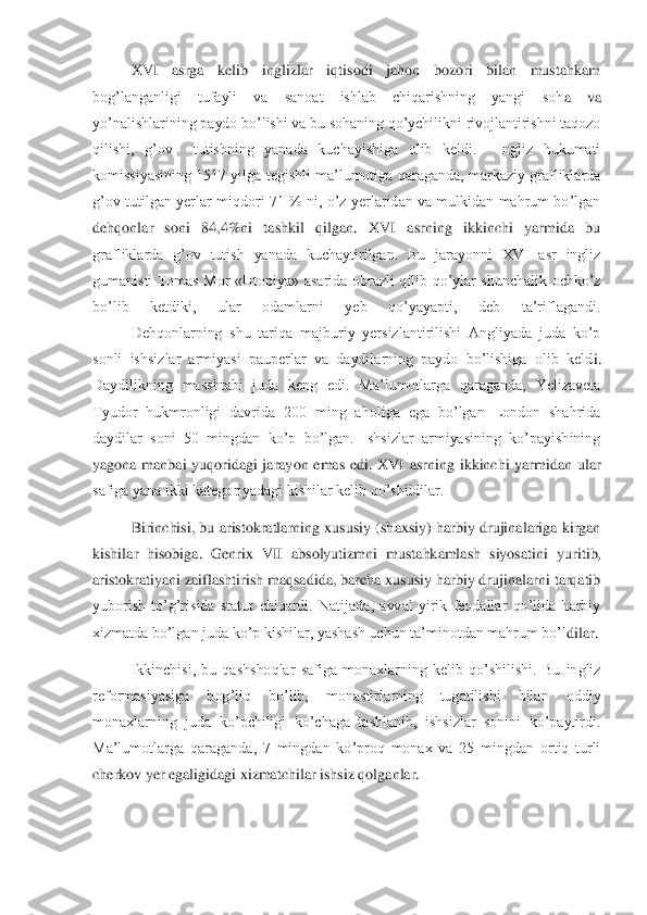 XVI  asrga  kelib  inglizlar  iqtisodi  jahon  bozori  bilan  mustahkam 	
bog’langanligi  tufayli  va  sanoat  ishlab  chiqarishning  yangi  soh	a  va 	
yo’nalishlarining paydo bo’lishi va bu sohaning qo’ychilikni rivojlantirishni taqozo 
qilishi,  g’ov    tutishning  yanada  kuchayishiga  olib  keldi.    Ingliz  hukumati 
komissiyasining 1517 yilga tegishli ma’lumotiga qaraganda, markaziy grafliklarda 
g’ov  tutil	gan  yerlar miqdori  71  %  ni, o’z  yerlaridan  va  mulkidan  mahrum  bo’lgan 	
dehqonlar  soni  84,4%ni  tashkil  qilgan.  XVI  asrning  ikkinchi  yarmida  bu 
grafliklarda  g’ov  tutish  yanada  kuchaytirilgan.  Bu  jarayonni  XVI  asr  ingliz 
gumanisti  Tomas  Mor  «Utopiya»  asarida  o	brazli  qilib  qo’ylar  shunchalik  ochko’z 	
bo’lib  ketdiki,  ular  odamlarni  yeb  qo’yayapti,  deb  ta’riflagandi.
 	Dehqonlarning  shu  tariqa  majburiy  yersizlantirilishi  Angliyada  juda  ko’p 	
sonli  ishsizlar  armiyasi  pauperlar  va  daydilarning  paydo  bo’lishiga  olib  keld	i. 	
Daydilikning  masshtabi  juda  keng  edi.  Ma’lumotlarga  qaraganda,  Yelizaveta 
Tyudor  hukmronligi  davrida  200  ming  aholiga  ega  bo’lgan  London  shahrida 
daydilar  soni  50  mingdan  ko’p  bo’lgan.  Ishsizlar  armiyasining  ko’payishining 
yagona  manbai  yuqoridagi  jaray	on  emas  edi.  XVI  asrning  ikkinchi  yarmidan  ular 	
safiga yana ikki kategoriyadagi kishilar kelib qo’shildilar.	 	
 	Birinchisi, bu aristokratlarning xususiy (shaxsiy) harbiy drujinalariga kirgan 	
kishilar  hisobiga.  Genrix  VII  absolyutizmni  mustahkamlash  siyosatin	i  yuritib, 	
aristokratiyani zaiflashtirish maqsadida, barcha xususiy harbiy drujinalarni tarqatib 
yuborish  to’g’risida  statut  chiqardi.  Natijada,  avval  yirik  feodallar  qo’lida  harbiy 
xizmatda bo’lgan juda ko’p kishilar, yashash uchun ta’minotdan mahrum bo’l	dilar.	 	
 	Ikkinchisi,  bu  qashshoqlar  safiga  monaxlarning  kelib  qo’shilishi.  Bu  ingliz 	
reformasiyasiga  bog’liq  bo’lib,  monastirlarning  tugatilishi  bilan  oddiy 
monaxlarning  juda  ko’pchiligi  ko’chaga  tashlanib,  ishsizlar  sonini  ko’paytirdi. 
Ma’lumotlarga  qaraga	nda,  7  mingdan  ko’proq  monax  va  25  mingdan  ortiq  turli 	
cherkov yer egaligidagi xizmatchilar ishsiz qolganlar.	  