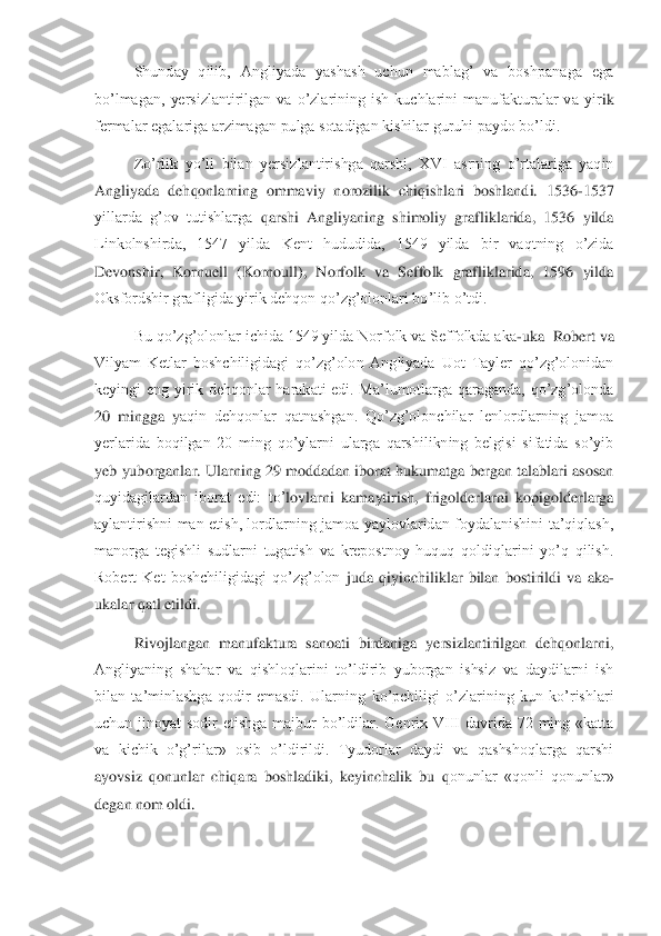  	Shunday  qilib,  Angliyada  yashash  uchun  mablag’  va  boshpanaga  ega 	
bo’lmagan,  yersizlantirilgan  va  o’zlarining  ish  kuchlarini  manufakturalar  va  yir	ik 	
fermalar egalariga arzimagan pulga sotadigan kishilar guruhi paydo bo’ldi.	 	
 	Zo’rlik  yo’li  bilan  yersizlantirishga  qarshi,  XVI  asrning  o’rtalariga  yaqin 	
Angliyada  dehqonlarning  ommaviy  norozilik  chiqishlari  boshlandi.  1536	-1537 	
yillarda  g’ov  tutishlarga 	qarshi  Angliyaning  shimoliy  grafliklarida,  1536  yilda 	
Linkolnshirda,  1547  yilda  Kent  hududida,  1549  yilda  bir  vaqtning  o’zida 
Devonshir,  Kornuell  (Kornoull),  Norfolk  va  Seffolk  grafliklarida,  1596  yilda 
Oksfordshir grafligida yirik dehqon qo’zg’olonlari bo	’lib o’tdi.	 	
 	Bu qo’zg’olonlar ichida 1549 yilda Norfolk va Seffolkda aka	-uka  Robert va 	
Vilyam  Ketlar  boshchiligidagi  qo’zg’olon  Angliyada  Uot  Tayler  qo’zg’olonidan 
keyingi  eng  yirik  dehqonlar  harakati  edi.  Ma’lumotlarga  qaraganda,  qo’zg’olonda 
20  mingga  y	aqin  dehqonlar  qatnashgan.  Qo’zg’olonchilar  lenlordlarning  jamoa 	
yerlarida  boqilgan  20  ming  qo’ylarni  ularga  qarshilikning  belgisi  sifatida  so’yib 
yeb  yuborganlar. Ularning 29 moddadan iborat hukumatga bergan talablari asosan 
quyidagilardan  iborat  edi:  to’	lovlarni  kamaytirish,  frigolderlarni  kopigolderlarga 	
aylantirishni  man  etish,  lordlarning  jamoa  yaylovlaridan  foydalanishini  ta’qiqlash, 
manorga  tegishli  sudlarni  tugatish  va  krepostnoy  huquq  qoldiqlarini  yo’q  qilish. 
Robert  Ket  boshchiligidagi  qo’zg’olon 	juda  qiyinchiliklar  bilan  bostirildi  va  aka	-	
ukalar qatl etildi.	 	
 	Rivojlangan  manufaktura  sanoati  birdaniga  yersizlantirilgan  dehqonlarni, 	
Angliyaning  shahar  va  qishloqlarini  to’ldirib  yuborgan  ishsiz  va  daydilarni  ish 
bilan  ta’minlashga  qodir  emasdi.  Ularn	ing  ko’pchiligi  o’zlarining  kun  ko’rishlari 	
uchun  jinoyat  sodir  etishga  majbur  bo’ldilar.  Genrix  VIII  davrida  72  ming  «katta 
va  kichik  o’g’rilar»  osib  o’ldirildi.  Tyudorlar  daydi  va  qashshoqlarga  qarshi 
ayovsiz  qonunlar  chiqara  boshladiki,  keyinchalik  bu  q	onunlar  «qonli  qonunlar» 	
degan nom oldi.	  