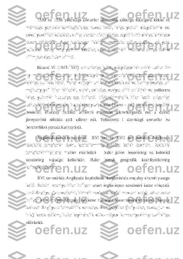  	1530  va  1536  yillardagi  qonunlar  tilanchilik  qilishga  faqatgina  keksa  va 	
mehnatga  yaroqsiz  kambag’allarga  ruxsat  berdi,  ishga  yaroqli  «daydilarni»  esa 
avval yaxshilab kaltaklab, so’ng ulardan o’z joylariga qaytib b	orib «ishga kirishga» 	
qasam  ichtirdilar.  Agar  jazolangan  ikkinchi  marotaba  qo’lga  tushsa,  uni  yana 
kaltaklab  qulog’ining  yarmini  kesdilar,  agar  u  uchinchi  marotaba  qo’lga  tushsa 
o’lim jazosiga hukm qilindi.	 	
 	Eduard  VI  (1547	-1553)  qonunlariga  ko’ra,  «daydig	a»  ish  topish  uchun  bir 	
oy  muhlat  berildi,  undan  so’ng  «daydini»  uning  to’g’risida  ma’lumot  bergan 
kishiga qullikka berdi. Yangi xo’jayin uni boqishi kerak edi va buning evaziga uni 
majburiy  yo’l  bilan  ishlatish,  sotish,  avlodiga  vasiyat  qilib  qoldirish  va	 yollanma 	
ishga  yuborish  huquqiga  ega  bo’lardi.  O’zboshimchalik  bilan  ketib  qolganligi 
uchun  birinchi  marotaba  bu  qulning  yuziga  «S»  (Slave 	- qul)  tamg’asini  kuydirib 	
bosishar,  shunday  harakat  uchinchi  marotaba  takrorlanganda  esa  u  davlat 
jinoyatchisi  sifa	tida  qatl  qilinar  edi.  Yelizaveta  I  davridagi  qonunlar  bu 	
berahmlikni yanada kuchaytirdi.	 	
Angliyada savdo taraqqiyoti.	 	XVI  asr  va  XVII  asr  boshlari  Angliyada 	
dastlabki  jamg’arish  davri,  kapitalizmning  vujudga  kelish  davridir.  Dastlabki 
jamg’arishning  eng  m	uhim  manbalari 	– bular  jahon  bozorining  va  kolonial 	
savdoning  vujudga  kelishidir.  Bular  buyuk  geografik  kashfiyotlarning 
ko’rsatkichlaridir. 	 	
 	XVI  asr  oxirida  Angliyada  kapitalistik  rivojlanishda noqulay  sharoit  yuzaga 	
keldi.  Sababi  Ispaniya  bilan  bo’lgan 	urush  ingliz	-ispan  savdosini  izdan  chiqardi. 	
Endi  Angliya  o’z  tovarlarini,  birinchi  navbatda  dag’al  movutni  sotish  uchun  zarur 
bo’lgan «Ost	-Indiya»	-Sharqiy Hindiston hududida bozor topishi kerak edi. Bundan 	
tashqari  Angliya  to’qimachilik  sanoatiga  xom  ashy	olar  (bo’yoqlar,  paxta,  jun  va 	
h.k.)  kerak  edikim,  bular  keyinchalik  «Ost	-Indiya»  kompaniyasining  tuzilishiga 	
olib keldi. 	  