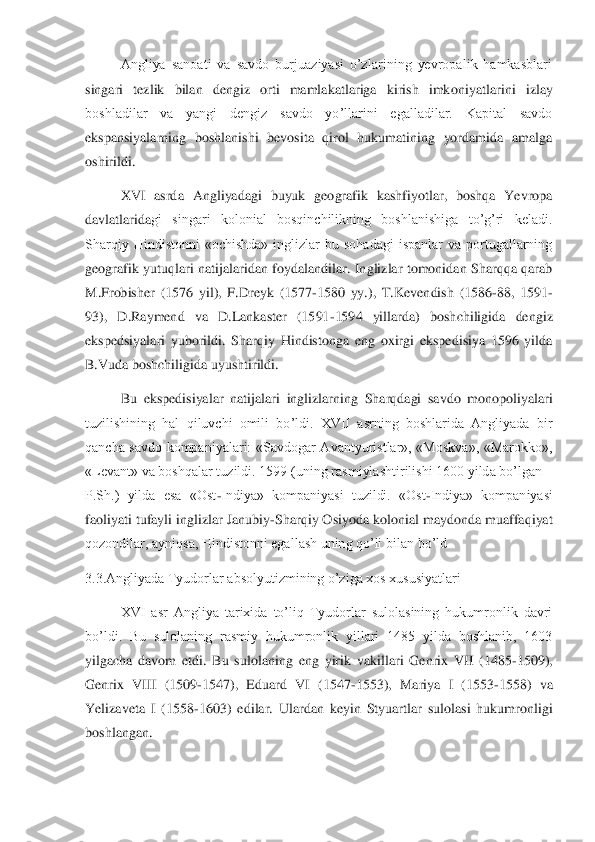  	Angliya  sanoati  va  savdo  burjuaziyasi  o’zlarining  yevropalik  hamkasblari 	
singari  tezlik  bilan  dengiz  orti  mamlakatlariga  kirish  imko	niyatlarini  izlay 	
boshladilar  va  yangi  dengiz  savdo  yo’llarini  egalladilar.  Kapital  savdo 
ekspansiyalarning  boshlanishi  bevosita  qirol  hukumatining  yordamida  amalga 
oshirildi.	 	
 	XVI  asrda  Angliyadagi  buyuk  geografik  kashfiyotlar,  boshqa  Yevropa 	
davlatlarida	gi  singari  kolonial  bosqinchilikning  boshlanishiga  to’g’ri  keladi. 	
Sharqiy  Hindistonni  «ochishda»  inglizlar  bu  sohadagi  ispanlar  va  portugallarning 
geografik  yutuqlari  natijalaridan  foydalandilar.  Inglizlar  tomonidan  Sharqqa  qarab 
M.Frobisher  (1576  yil),  F	.Dreyk  (1577	-1580  yy.),  T.Kevendish  (1586	-88,  1591	-	
93),  D.Raymend  va  D.Lankaster  (1591	-1594  yillarda)  boshchiligida  dengiz 	
ekspedsiyalari  yuborildi.  Sharqiy  Hindistonga  eng  oxirgi  ekspedisiya  1596  yilda 
B.Vuda boshchiligida uyushtirildi.	 	
 	Bu  ekspedisiyalar	 natijalari  inglizlarning  Sharqdagi  savdo  monopoliyalari 	
tuzilishining  hal  qiluvchi  omili  bo’ldi.  XVII  asrning  boshlarida  Angliyada  bir 
qancha  savdo  kompaniyalari:  «Savdogar  Avantyuristlar»,  «Moskva»,  «Marokko», 
«Levant» va boshqalar tuzildi. 1599 (uning r	asmiylashtirilishi 1600 yilda bo’lgan 	– 	
P.Sh.)  yilda  esa  «Ost	-Indiya»  kompaniyasi  tuzildi.  «Ost	-Indiya»  kompaniyasi 	
faoliyati tufayli inglizlar Janubiy	-Sharqiy Osiyoda kolonial maydonda muaffaqiyat 	
qozondilar, ayniqsa, Hindistonni egallash uning qo’li bila	n bo’ld	 	
3.3.Angliyada Tyudorlar absolyutizmining o’ziga xos xususiyatlari	 	
  	XVI  asr  Angliya  tarixida  to’liq  Tyudorlar  sulolasining  hukumronlik  davri 	
bo’ldi.  Bu  sulolaning  rasmiy  hukumronlik  yillari  1485  yilda  boshlanib,  1603 
yilgacha  davom  etdi.  Bu  sulolan	ing  eng  yirik  vakillari  Genrix  VII  (1485	-1509), 	
Genrix  VIII  (1509	-1547),  Eduard  VI  (1547	-1553),  Mariya  I  (1553	-1558)  va 	
Yelizaveta  I  (1558	-1603)  edilar.  Ulardan  keyin  Styuartlar  sulolasi  hukumronligi 	
boshlangan.	  