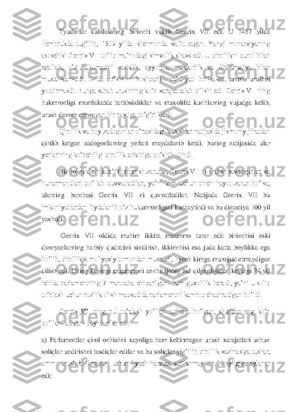  	Tyudorlar  sulolasining  birinchi  vakili  Genr	ix  VII  edi.  U  1457  yilda 	
Pembrukda  tug’ilib,  1509  yilda  Richmonda  vafot  etgan.  Yangi  monarxiyaning 
asoschisi  Genrix  VII  to’liq  ma’nodagi  simvolik  shaxs  edi.  U  qirollikni qurol  bilan 
egallab,  o’z  hukumatini  xasislik,  ayyorlik,  makkorlik  va  diplomatiya  bilan	 	
mustahkamladi.  Unda  qo’shinni  boshqarish  qobiliyati  bo’lsa	-da,  ammo  urushni 	
yoqtirmasdi. Bunga sabab urushning ko’p xarajat talab qilishi edi. Genrix VII ning 
hukmronligi  mamlakatda  tartibsizliklar  va  muxolifat  kuchlarning  vujudga  kelib, 
urush davom etayo	tgan bir paytiga to’g’ri keldi.	 	
 	Qirollik va boy zadogonlar o’rtasidagi kurashlar natijasida jismoniy jihatdan 	
qirilib  ketgan  zadogonlarning  yerlari  maydalanib  ketdi,  buning  natijasida  ular 
yerlarining ko’pchiligi qirollik tarkibiga qo’shib olindi.	 	
 	Bir ho	lga alohida e’tibor berish zarurki, Genrix VII ni shahar savdogarlari va 	
hunarmandlari  qo’llab  quvvatladilar,  ya’ni  kim  uchun  tinch  hayot  zarur  bo’lsa, 
ularning  barchasi  Genrix  VII  ni  quvvatladilar.  Natijada  Genrix  VII  bu 
imkoniyatlardan foydalanib o’z huk	umronligini kuchaytirdi va bu dinastiya 100 yil 	
yashadi.	 	
 	 Genrix  VII  oldida  muhim  ikkita  muammo  turar  edi:  birinchisi  eski 	
dvoryanlarning  harbiy  qudratini  sindirish,  ikkinchisi  esa  juda  katta  boylikka  ega 
bo’lib, qirollikni moliyaviy tomondan mustaqil, hy	ech kimga murojaat etmaydigan 	
qilish  edi.  Uning  keyingi  muammoni  ancha  ijobiy  hal  qilganligidan  keyingi  24  yil 
ichida  parlamentning  7  marotaba  chiqarilgani  ham  guvohlik  beradi,  ya’ni  u  soliq 
to’plash uchun rozilik olish maqsadida parlamentni kamroq chaqira	digan bo’ldi.	 	
 	Genrix  VII  ning  pul  to’plash  yo’llari  turlicha  bo’lgan,  shundan  eng  ko’p 	
qo’llaniladigani quyidagilar edi:	 	
a)  Parlamentlar  qirol  ochishni  xayoliga  ham  keltirmagan  urush  xarajatlari  uchun 
soliqlar undirishni tasdiqlar edilar va bu soliqlar yi	g’ilib qirollik xazinasiga tushar, 	
ammo  urush  bo’lmagani  uchun  hyech  narsaga  sarflanmay  qirol  boyligiga  aylanar 
edi;	  