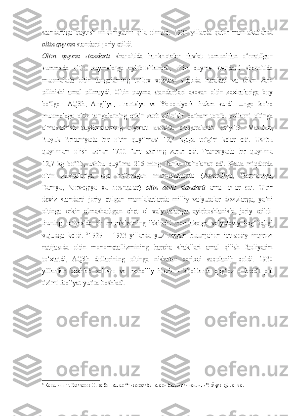 standartiga   qaytish   imkoniyatini   qila   olmadi.   1920   yillarda   qator   mamlakatlarda
oltin quyma  standarti joriy etildi.
Oltin   quyma   standarti   sharoitida   banknotalar   davlat   tomonidan   o‘rnatilgan
summada   oltin   quymalarga   ayirboshlanadi,   oltin   quyma   standarti   sharoitida
muomalada   oltin   tangalarning   to‘lov   vositasi   sifatida   harakati   va   erkin   zarb
qilinishi   amal   qilmaydi.   Oltin   quyma   standartlari   asosan   oltin   zaxiralariga   boy
bo‘lgan   AQSh,   Angliya,   Frantsiya   va   Yaponiyada   hukm   surdi.   Unga   ko‘ra
muomalaga   oltin   tangalarning   erkin   zarb   qilinishi   barham   topib,   pullarni   oltinga
almashtirish   quyilmalarning   qiymati   asosida   chegaralanib   qo‘yildi.   Masalan,
Buyuk   Britaniyada   bir   oltin   quyilmasi   12,4   kg.ga   to‘g‘ri   kelar   edi.   Ushbu
quyilmani   olish   uchun   1700   funt   sterling   zarur   edi.   Frantsiyada   bir   quyilma
12,7   kg   bo‘lib,   ushbu   quyilma   215   ming   franka   baholanar   edi.   Katta   miqdorda
oltin   zaxiralariga   ega   bo‘lmagan   mamlakatlarda   (Avstraliya,   Germaniya,
Daniya,   Norvegiya   va   boshqalar)   oltin   deviz   standarti   amal   qilar   edi.   Oltin
deviz   standarti   joriy   etilgan   mamlakatlarda   milliy   valyutalar   devizlarga,   ya’ni
oltinga   erkin   almashadigan   chet   el   valyutalariga   ayirboshlanishi   joriy   etildi.
Buning   natijasida   bir   mamlakatning   ikkinchi   mamlakatga   valyutaviy   bog‘liqligi
vujudga   keldi.   5
1929   –   1933   yillarda   yuz   bergan   butunjahon   iqtisodiy   inqirozi
natijasida   oltin   monometallizmining   barcha   shakllari   amal   qilish   faoliyatini
to‘xtatdi,   AQSh   dollarining   oltinga   nisbatan   pariteti   saqqlanib   qoldi.   1930
yillardan   boshlab   xalqaro   va   mahalliy   hisob   –   kitoblarda   qog‘oz   –   kredit   pul
tizimi faoliyat yurita boshladi.
5
  Каралиев Т. Саттаров О. ва бошқалар “Тижорат банклари фаолияти таҳлили”. Ўқув қўлланма. 