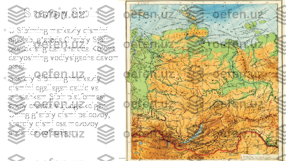 Sharqiy Sibir
•
U Sibirning markaziy qismini 
egallab, g‘arbda G‘arbiy Sibir 
pasttekisligidan sharqda Kolima 
daryosining vodiysigacha davom 
etadi.
•
Sharqiy Sibirning markaziy 
qismini egallagan qattiq va 
mustahkam Sibir platformasi 
arxey erasida vujudga kelgan. 
Uning g‘arbiy qismi paleozoy, 
sharqiy qismi esa mezozoy 
eralarida ko‘tarilgan. 