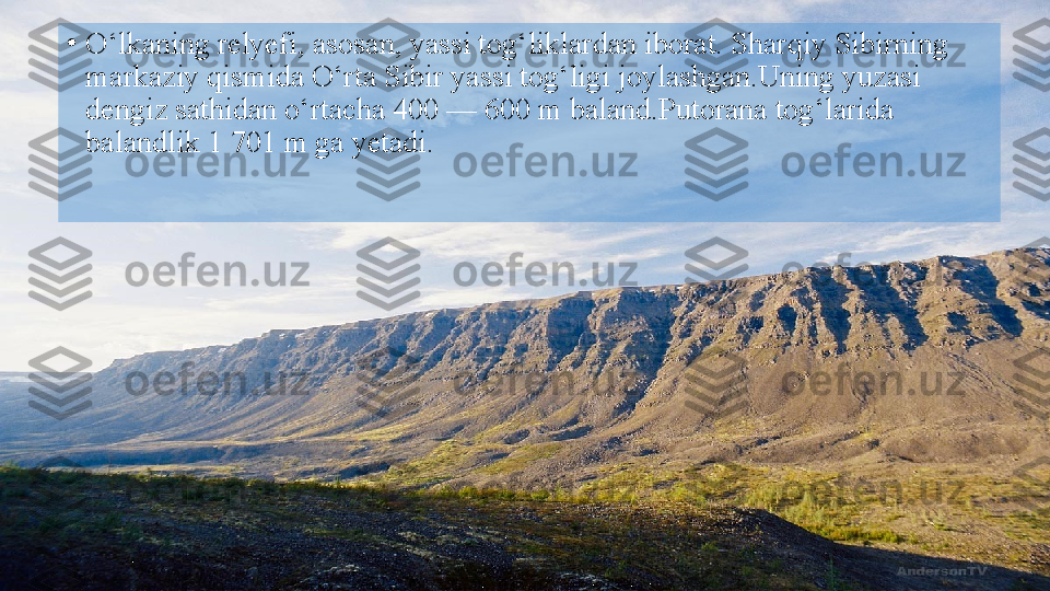 •
O‘lkaning relyefi, asosan, yassi tog‘liklardan iborat. Sharqiy Sibirning 
markaziy qismida O‘rta Sibir yassi tog‘ligi joylashgan.Uning yuzasi 
dengiz sathidan o‘rtacha 400 — 600 m baland.Putorana tog‘larida 
balandlik 1 701 m ga yetadi.  