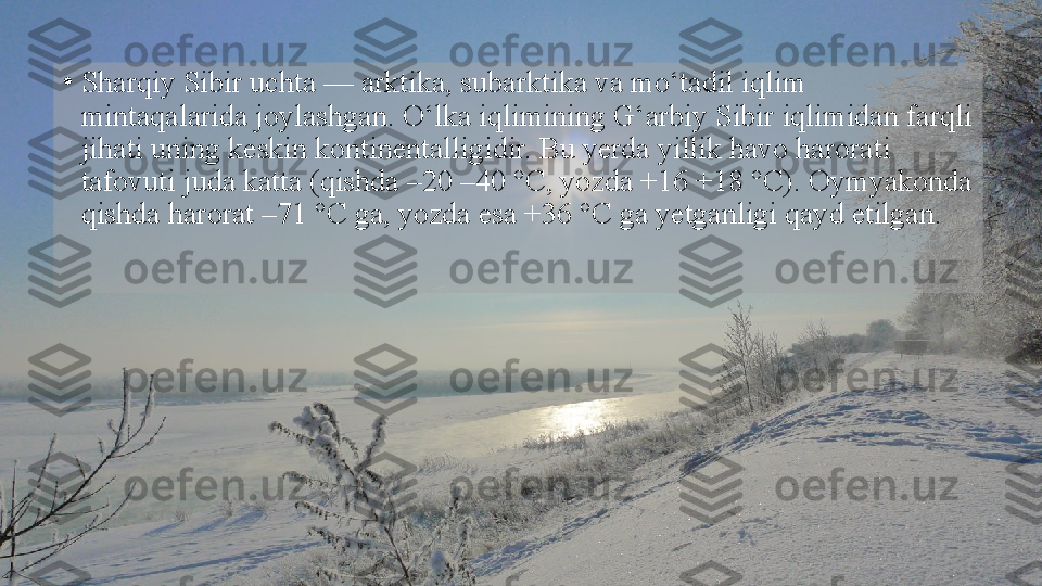 •
Sharqiy Sibir uchta — arktika, subarktika va mo‘tadil iqlim 
mintaqalarida joylashgan. O‘lka iqlimining G‘arbiy Sibir iqlimidan farqli 
jihati uning keskin kontinentalligidir. Bu yerda yillik havo harorati 
tafovuti juda katta (qishda –20 –40 °C, yozda +16 +18 °C). Oymyakonda 
qishda harorat –71 °C ga, yozda esa +36 °C ga yetganligi qayd etilgan.  