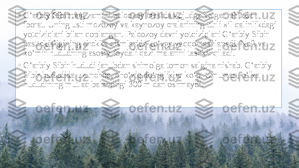 •
G‘arbiy Sibirning zamini paleozoy erasida vujudga kelgan plitadan 
iborat. Uning usti mezozoy va kaynozoy eralarining turli xil qalinlikdagi 
yotqiziqlari bilan qoplangan. Paleozoy davri yotqiziqlari G‘arbiy Sibir 
pasttekisligining chekka qismlarida ko‘zga yaqqol tashlanadi. Neft va 
ko‘mir hududning asosiy foydali qazilmalarini tashkil qiladi.
•
G‘arbiy Sibir hududi janubdan shimolga tomon salgina nishab. G‘arbiy 
Sibir hududida uzunchoq, cho‘ziq do‘ngliklar ko‘p. Umuman, o‘lka 
hududining mutlaq balandligi 300 m dan oshmaydi. 