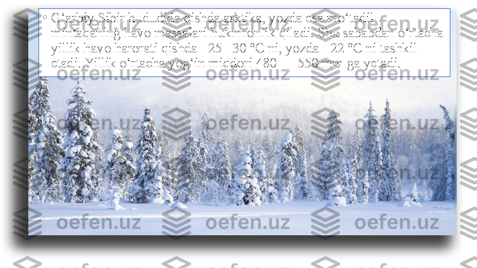 •
G‘arbiy Sibir hududida qishda arktika, yozda esa mo‘tadil 
mintaqaning havo massalari hukmronlik qiladi. Shu sababdan o‘rtacha 
yillik havo harorati qishda –25 –30 °C ni, yozda +22 °C ni tashkil 
etadi. Yillik o‘rtacha yog‘in miqdori 480 — 550 mm ga yetadi. 