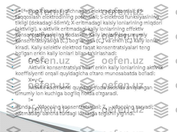 
E=E 0
+Slog X bunda E-o’lchnagan elektrod potensiali; E 0
-
taqqoslash elektrodining potensiali; S-elektrod funksiyasining 
tikligi (dekadagi-56mV); X-eritmadagi kalsiy ionlarining miqdori 
(aktivligi). x-aktivlik eritmadagi kaliy ionlarining effektiv 
konsentratsiyasining ifodasidir. Kaliy ionlarining umumiy 
konsentratsiyasiga (C
t ) bog’langan (C
v ) va erkin (C
f ) kaliy ionlari 
kiradi. Kaliy selektiv elektrod faqat konsentratsiyalari teng 
bo’lgan erkin kaliy ionlari bilan ta’sirlashadi:

C
f =C
t -C
v  

Aktivlik konsentratsiya bilan erkin kaliy ionlarining aktivlik 
koeffisiyenti orqali quyidagicha o’zaro munosabatda bo’ladi:

X=γ·C
f

Aktivlik koeffisenti quyidagi ifoda asosida aniqlangan 
umumiy ion kuchiga bog’liq holda o’zgaradi.

I=

Bunda C
x -X-ionning konsentratsiyasi; Z
x  – x-ionning zaryadi; 
eritmadagi barcha turdagi ionlarga tegishli yig’indi.     