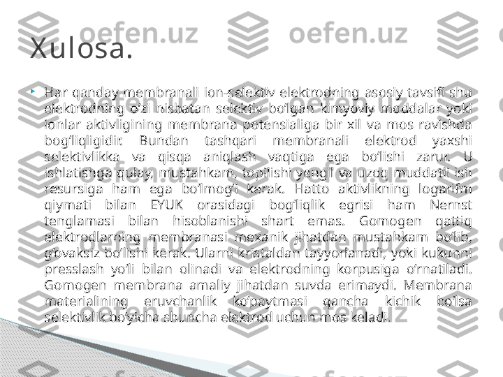 
Har  qanday  membranali  ion-selektiv  elektrodning  asosiy  tavsifi  shu 
elektrodning  o’zi  nisbatan  selektiv  bo’lgan  kimyoviy  moddalar  yoki 
ionlar  aktivligining  membrana  potensialiga  bir  xil  va  mos  ravishda 
bog’liqligidir.  Bundan  tashqari  membranali  elektrod  yaxshi 
selektivlikka  va  qisqa  aniqlash  vaqtiga  ega  bo’lishi  zarur.  U 
ishlatishga  qulay,  mustahkam,  topilishi  yengil  va  uzoq  muddatli  ish 
resursiga  ham  ega  bo’lmog’i  kerak.  Hatto  aktivlikning  logarifm 
qiymati  bilan  EYUK  orasidagi  bog’liqlik  egrisi  ham  Nernst 
tenglamasi  bilan  hisoblanishi  shart  emas.  Gomogen  qattiq 
elektrodlarning  membranasi  mexanik  jihatdan  mustahkam  bo’lib, 
g’ovaksiz  bo’lishi  kerak.  Ularni  kristaldan  tayyorlanadi,  yoki  kukunni 
presslash  yo’li  bilan  olinadi  va  elektrodning  korpusiga  o’rnatiladi. 
Gomogen  membrana  amaliy  jihatdan  suvda  erimaydi.  Membrana 
materialining  eruvchanlik  ko’paytmasi  qancha  kichik  bo’lsa 
selektivlik bo’yicha shuncha elektrod uchun mos keladi.X ulosa.     