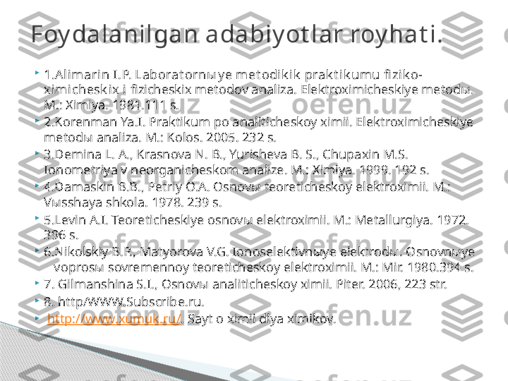 
1.Alimarin I .P. Laborat orn ы y e met odik ik  prak t ik umu fi zik o-
ximichesk ix i  fizicheskix metodov analiza. Elektroximicheskiye metod ы . 
M.: Ximiya. 1981.111 s.

2.Korenman Ya.I. Praktikum po analiticheskoy ximii. Elektroximicheskiye 
metod ы  analiza. M.: Kolos. 2005. 232 s.

3.Demina L. A., Krasnova N. B., Yurisheva B. S., Chupaxin M.S. 
Ionometriya v neorganicheskom analize. M.: Ximiya. 1999. 192 s. 

4.Damaskin B.B., Petriy O.A. Osnov ы  teoreticheskoy elektroximii. M.: 
V ы sshaya shkola. 1978. 239 s.

5.Levin A.I. Teoreticheskiye osnov ы  elektroximii. M.: Metallurgiya. 1972.   
396 s.

6.Nikolskiy B.P., Matyorova V.G. Ionoselektivn ы ye elektrod ы . Osnovn ы ye 
   vopros ы  sovremennoy teoreticheskoy elektroximii. M.: Mir. 1980.394 s.

7. G ilmanshina S.I., Osnov ы  analiticheskoy ximii. Piter. 2006, 223 str. 

8. http/WWW.Subscribe.ru.

  http://www.xumuk.ru/ . Sayt o ximii dlya ximikov.Foy dalanilgan adabiy ot lar roy hat i.     