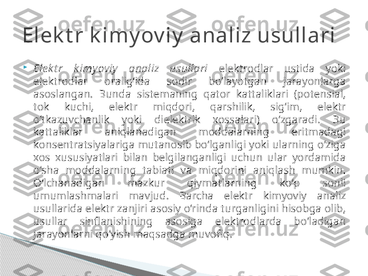 
Ele k t r  k imy oviy   analiz  usullari   elektrodlar  ustida  yoki 
elektrodlar  oralig‘ida  sodir  bo‘layotgan  jarayonlarga 
asoslangan.  Bunda  sistemaning  qator  kattaliklari  (potensial, 
tok  kuchi,  elektr  miqdori,  qarshilik,  sig‘im,  elektr 
o‘tkazuvchanlik  yoki  dielektrik  xossalari)  o‘zgaradi.  Bu 
kattaliklar  aniqlanadigan  moddalarning  eritmadagi 
konsentratsiyalariga mutanosib bo‘lganligi yoki ularning o‘ziga 
xos  xususiyatlari  bilan  belgilanganligi  uchun  ular  yordamida 
o‘sha  moddalarning  tabiati  va  miqdorini  aniqlash  mumkin. 
O‘lchanadigan  mazkur  qiymatlarning  ko‘p  sonli 
umumlashmalari  mavjud.  Barcha  elektr  kimyoviy  analiz 
usullarida elektr zanjiri asosiy o‘rinda turganligini hisobga olib, 
usullar  sinflanishining  asosiga  elektrodlarda  bo‘ladigan 
jarayonlarni qo‘yish maqsadga muvofiq.Elek t r k imy ov iy  analiz usullari     