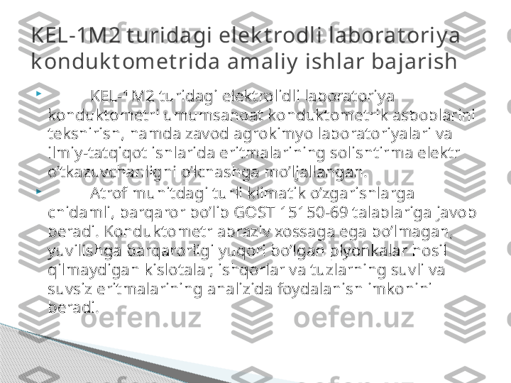 
KEL-1M2 turidagi elektrolidli laboratoriya 
konduktometri umumsanoat konduktometrik asboblarini 
tekshirish, hamda zavod agrokimyo laboratoriyalari va 
ilmiy-tatqiqot ishlarida eritmalarining solishtirma elektr 
o’tkazuvchanligni o’lchashga mo’ljallangan. 

Atrof muhitdagi turli klimatik o’zgarishlarga 
chidamli, barqaror bo’lib GOST 15150-69 talablariga javob 
beradi. Konduktometr abraziv xossaga ega bo’lmagan, 
yuvilishga barqarorligi yuqori bo’lgan plyonkalar hosil 
qilmaydigan kislotalar, ishqorlar va tuzlarning suvli va 
suvsiz eritmalarining analizida foydalanish imkonini 
beradi. KEL-1M2 t uridagi elek t rodli laborat oriy a 
k onduk t omet rida amaliy  ishlar bajarish     