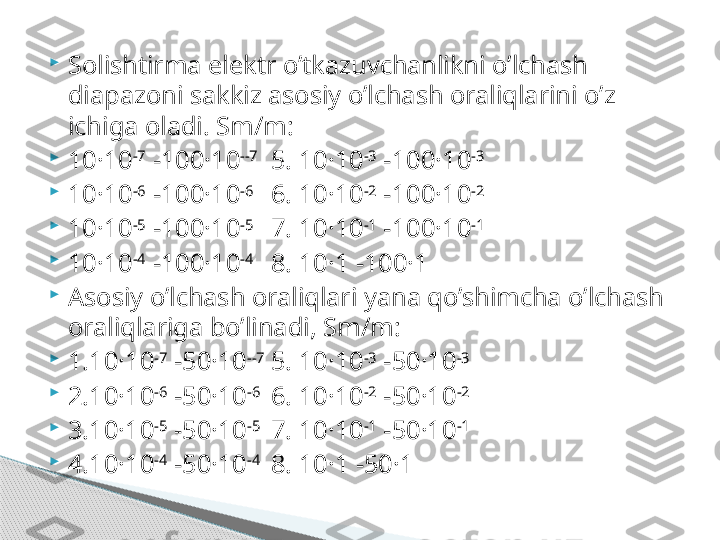 
Solishtirma elektr o’tkazuvchanlikni o’lchash 
diapazoni sakkiz asosiy o’lchash oraliqlarini o’z 
ichiga oladi. Sm/m: 

10·10 -7
 -100·10 --7
5. 10·10 -3
 -100·10 -3

10·10 -6
 -100·10 -6
6. 10·10 -2
 -100·10 -2

10·10 -5
 -100·10 -5
7. 10·10 -1
 -100·10 -1

10·10 -4
 -100·10 -4
8. 10·1 -100·1

Asosiy o’lchash oraliqlari yana qo’shimcha o’lchash 
oraliqlariga bo’linadi, Sm/m:

1.10·10 -7
 -50·10 --7
5. 10·10 -3
 -50·10 -3

2.10·10 -6
 -50·10 -6
6. 10·10 -2
 -50·10 -2

3.10·10 -5
 -50·10 -5
7. 10·10 -1
 -50·10 -1

4.10·10 -4
 -50·10 -4
8. 10·1 -50·1     