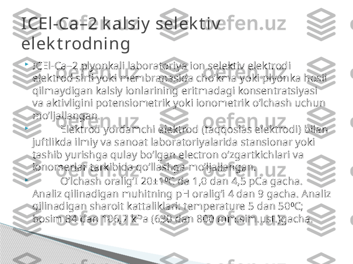 
ICEl-Ca –2 plyonkali laboratoriya ion selektiv elektrodi 
elektrod sirti yoki membranasida cho’kma yoki plyonka hosil 
qilmaydigan kalsiy ionlarining eritmadagi konsentratsiyasi 
va aktivligini potensiometrik yoki ionometrik o’lchash uchun 
mo’ljallangan.

Elektrod yordamchi elektrod (taqqoslas elektrodi) bilan 
juftlikda ilmiy va sanoat laboratoriyalarida stansionar yoki 
tashib yurishga qulay bo’lgan electron o’zgartkichlari va 
ionomerlar tarkibida qo’llashga mo’ljallangan.

O’lchash oralig’I 20±1 0
C da 1,0 dan 4,5 pCa gacha. 
Analiz qilinadigan muhitning pH oralig’i 4 dan 9 gacha. Analiz 
qilinadigan sharoit kattaliklari: temperature 5 dan 50 0
C; 
bosim 84 dan 106,7 kPa (630 dan 800 mm.sim.ust.)gacha.ICEl-Ca–2 k alsiy  selek t iv  
elek t rodning     