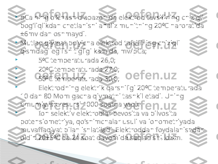 
pCa ning o’lchash diapazonida elektrod tavsifining chiziqli 
bog’liqlikdan chetlanishi analiz muhitning 20 0
C haroratida 
±6mv dan oshmaydi.

Mutlaq qiymat bo’yicha elektrod tafsifining chiziqli 
qismdagi egilish tigligi kamida, mv/pCa; 

5 0
C temperaturada 26,0;

20 0
C temperaturada 27,0;

50 0
C temperaturada 30,0;

Elektrodning elektrik qarshiligi 20 0
C temperaturada 
10 dan 80 Mom gacha qiymatni tashkil etadi. Uning 
umumiy ish resursi 1000 soatga yaqin. 

Ion selektiv elektrodlar bevosita va bilvosita 
potensiometriya, qo’shimchalar usuli va ionometriyada 
muvaffaqiyat bilan ishlatiladi. Elektroddan foydalanishdan 
oldin 20±5 0
C da 24 soat davomida saqlanishi lozim.      