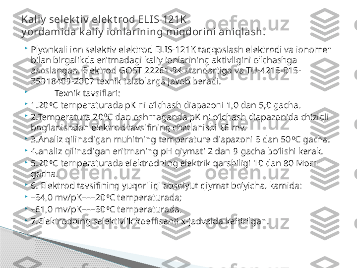 
Plyonkali ion selektiv elektrod ELIS-121K taqqoslash elektrodi va ionomer 
bilan birgalikda eritmadagi kaliy ionlarining aktivligini o’lchashga 
asoslangan. Elektrod GOST 22261-94 standartiga va TU-4215-015-
35918409-2007 texnik talablarga javob beradi. 

Texnik tavsiflari:

1.20  0
C temperaturada pK ni o’lchash diapazoni 1,0 dan 5,0 gacha.

2.Temperatura 20  0
C dan oshmaganda pK ni o’lchash diapazonida chiziqli 
bog’lanishdan elektrod tavsifining chetlanishi ±6 mv.

3.Analiz qilinadigan muhitning temperature diapazoni 5 dan 50  0
C gacha.

4.analiz qilinadigan eritmaning pH qiymati 2 dan 9 gacha bo’lishi kerak.

5.20  0
C temperaturada elektrodning elektrik qarshiligi 10 dan 80 Mom 
gacha.

6. Elektrod tavsifining yuqoriligi absolyut qiymat bo’yicha, kamida:

– 54,0 mv/pK–––20  0
C temperaturada;

– 61,0 mv/pK–––50  0
C temperaturada.

7.Elektrodning selektivlik koeffisenti x-jadvalda keltirilgan. Kaliy  selek t iv  elek t rod ELIS-121K 
y ordamida k aliy  ionlarining miqdorini aniqlash.     