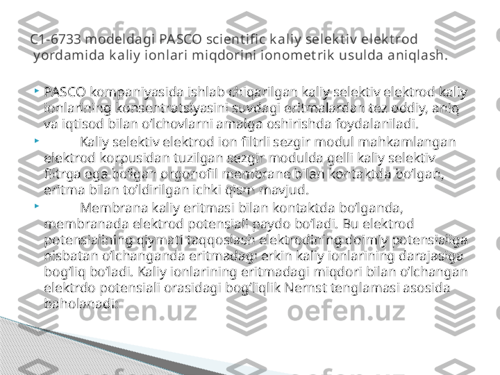 
PASCO kompaniyasida ishlab chiqarilgan kaliy selektiv elektrod kaliy 
ionlarining konsentratsiyasini suvdagi eritmalardan tez oddiy, aniq 
va iqtisod bilan o’lchovlarni amalga oshirishda foydalaniladi.

Kaliy selektiv elektrod ion filtrli sezgir modul mahkamlangan 
elektrod korpusidan tuzilgan sezgir modulda gelli kaliy selektiv 
filtrga ega bo’lgan orgonofil membrane bilan kontaktda bo’lgan, 
eritma bilan to’ldirilgan ichki qism mavjud.

Membrana kaliy eritmasi bilan kontaktda bo’lganda, 
membranada elektrod potensiali paydo bo’ladi. Bu elektrod 
potensialining qiymati taqqoslash elektrodining doimiy potensialiga 
nisbatan o’lchanganda eritmadagi erkin kaliy ionlarining darajasiga 
bog’liq bo’ladi. Kaliy ionlarining eritmadagi miqdori bilan o’lchangan 
elektrdo potensiali orasidagi bog’liqlik Nernst tenglamasi asosida 
baholanadi: C1-6733 modeldagi PASCO scient ifi c k aliy  selek t iv  elek t rod
 y ordamida k aliy  ionlari miqdorini ionomet rik  usulda aniqlash.     