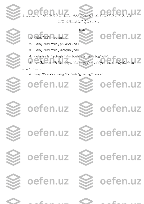 BIOLOGIK   T A’LIMNING  R OLI .   YANGI O’ZBEKISTONNING “TA’LIM
TO’G’RISIDAGI” QONUNI.
Reja :
1. Biologik ta’lim yutuqlari.
2. Biologik ta’limning po litexnik roli.
3. Biologik ta’limning tarbiyaviy roli.
4. Biologiya fani yutuqlarining boshqa fanlarga bog‘liqligi.
5. Bionika,   kosmik   biologiya,   biologiyaning   tibbiyot,   agron o miyadagi   va
politexnik roli.
6. Yangi O’zbekistonning “Ta’lim to’g’risidagi” qonuni. 