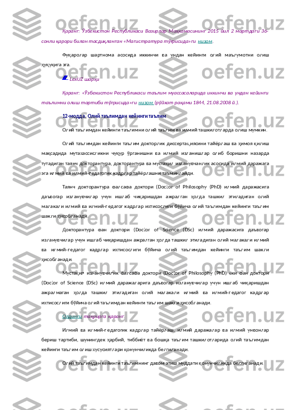 Қаранг:   Ўзбекистон   Республикаси   Вазирлар   Маҳкамасининг   2015   йил   2   мартдаги   36-
сонли қарори билан тасдиқланган «Магистратура тўғрисида»ги   низом .
Фуқаролар   шартнома   асосида   иккинчи   ва   ундан   кейинги   олий   маълумотни   олиш
ҳуқуқига эга.
  LexUZ шарҳи
Қаранг:   «Ўзбекистон   Республикаси   таълим  муассасаларида   иккинчи   ва  ундан   кейинги
таълимни олиш тартиби тўғрисида»ги   низом        (рўйхат рақами 1844, 21.08.2008 й.).
12-модда.   Олий таълимдан кейинги таълим
Олий таълимдан кейинги таълимни олий таълим ва илмий ташкилотларда олиш мумкин.
Олий таълимдан кейинги таълим докторлик диссертациясини тайёрлаш ва ҳимоя қилиш
мақсадида   мутахассисликни   чуқур   ўрганишни   ва   илмий   изланишлар   олиб   боришни   назарда
тутадиган таянч докторантура, докторантура ва мустақил изланувчанлик асосида илмий даражага
эга илмий ва илмий-педагогик кадрлар тайёрлашни таъминлайди.
Таянч   докторантура   фалсафа   доктори   (Doctor   of   Philosophy   (PhD)   илмий   даражасига
даъвогар   изланувчилар   учун   ишлаб   чиқаришдан   ажралган   ҳолда   ташкил   этиладиган   олий
малакали илмий ва илмий-педагог кадрлар ихтисослиги бўйича олий таълимдан кейинги таълим
шакли ҳисобланади.
Докторантура   фан   доктори   (Doctor   of   Science   (DSc)   илмий   даражасига   даъвогар
изланувчилар учун ишлаб чиқаришдан ажралган ҳолда ташкил этиладиган олий малакали илмий
ва   илмий-педагог   кадрлар   ихтисослиги   бўйича   олий   таълимдан   кейинги   таълим   шакли
ҳисобланади.
Мустақил   изланувчилик   фалсафа   доктори   (Doctor   of   Philosophy   (PhD)   ёки   фан   доктори
(Doctor   of   Science   (DSc)   илмий   даражаларига   даъвогар   изланувчилар   учун   ишлаб   чиқаришдан
ажралмаган   ҳолда   ташкил   этиладиган   олий   малакали   илмий   ва   илмий-педагог   кадрлар
ихтисослиги бўйича олий таълимдан кейинги таълим шакли ҳисобланади.
Олдинги   таҳрирга   қаранг.
Илмий   ва   илмий-педагогик   кадрлар   тайёрлаш,   илмий   даражалар   ва   илмий   унвонлар
бериш   тартиби,   шунингдек   ҳарбий,   тиббиёт   ва   бошқа   таълим   ташкилотларида   олий   таълимдан
кейинги таълим олиш хусусиятлари қонунчиликда белгиланади.
Олий таълимдан кейинги таълимнинг давом этиш муддати қонунчиликда белгиланади. 
