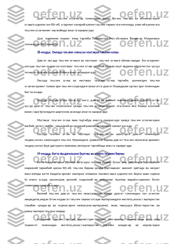 Дуал   таълим   таълим   олувчилар   томонидан   зарур   билим,   малака   ва   кўникмаларни
олишга қаратилган бўлиб, уларнинг назарий қисми таълим ташкилоти негизида, амалий қисми эса
таълим олувчининг иш жойида амалга оширилади.
Дуал   таълимни   ташкил   этиш   тартиби   Ўзбекистон   Республикаси   Вазирлар   Маҳкамаси
томонидан белгиланади.
18-модда.   Оилада таълим олиш ва мустақил таълим олиш
Давлат   оилада   таълим   олишга   ва   мустақил   таълим   олишга   кўмаклашади.   Болаларнинг
оилада таълим олиши ва мустақил  таълим олиш  услубий ва маслаҳат ёрдами кўрсатилган ҳолда
тегишли ўқув дастурлари бўйича амалга оширилади.
Оилада   таълим   олиш   ва   мустақил   таълим   олиш   тартиби,   шунингдек   таълим
олувчиларнинг тоифалари таълим соҳасидаги ваколатли давлат бошқаруви органлари томонидан
белгиланади.
Оилада   таълим   олиш   болалар,   оила,   давлат   ва   жамият   манфаатларини   ҳисобга   олган
ҳолда   давлат   таълим   муассасаси   ҳамда   таълим   олувчиларнинг   ота-онаси   ёки   бошқа   қонуний
вакиллари ўртасидаги шартнома асосида амалга оширилади.
Мустақил   таълим   олиш   якка   тартибда   амалга   оширилади   ҳамда   таълим   олувчиларни
касбий, интеллектуал, маънавий ва маданий ривожлантиришга хизмат қилади.
Оилада   таълим   олган   ва   мустақил   таълим   олган   шахсларга   давлат   томонидан
тасдиқланган намунадаги таълим тўғрисидаги ҳужжатни бериш давлат таълим муассасаларининг
тасдиқланган ўқув дастурига мувофиқ экстернат тартибида амалга оширилади.
19-модда.   Катта ёшдагиларни ўқитиш ва уларга таълим бериш
Катта   ёшдагиларни   ўқитиш   ва   уларга   таълим   бериш   бутун   умр   давомида   ўқитишнинг
марказий   таркибий   қисми   бўлиб,   таълим   бериш   ҳамда   ўқитишнинг   жамият   ҳаётида   ва   меҳнат
фаолиятида   катта   ёшдагиларнинг   иштирок   этишини   таъминлашга   қаратилган   барча   шаклларини
ўз   ичига   олади,   шунингдек   расмий,   норасмий   ва   информал   ўқитиш   жараёнларининг   бутун
мажмуини қамраб олади.
Расмий   таълим   давлат   таълим   муассасалари   ҳамда   давлат   томонидан   тан   олинган
аккредитациядан ўтган нодавлат таълим ташкилотлари иштирокидаги институционаллаштирилган
(муайян   қоидалар   ва   нормаларни   мужассамлаштирувчи),   аниқ   мақсадга   йўналтирилган   ва
режалаштирилган таълимдир.
Норасмий   таълим   таълим   хизматлари   тақдим   этилишини   таъминловчи   шахс   ёки
ташкилот   томонидан   институционаллаштирилган   (муайян   қоидалар   ва   нормаларни 