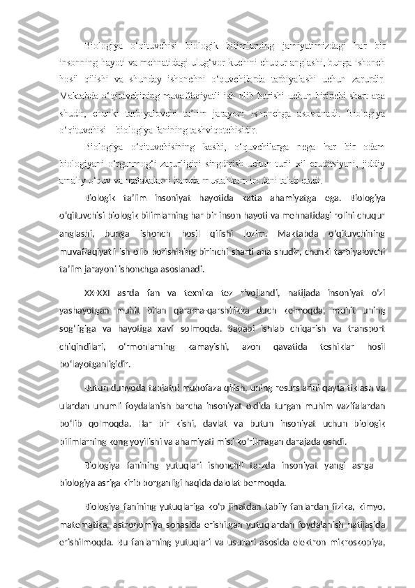 Biologiya   o‘qituvchisi   biologik   bilimlarning   jamiyatimizdagi   har   bir
insonning hayoti va mehnatidagi ulug‘vor kuchini chuqur anglashi, bunga ishonch
hosil   qilishi   va   shunday   ishonchni   o‘quvchilarda   tarbiyalashi   uchun   zarurdir.
Maktabda   o‘qituvchining  muvaffaqiyatli   ish   olib  borishi   uchun  birinchi   shart   ana
shudir,   chunki   tarbiyalovchi   ta’lim   jarayoni   ishonchga   asoslanadi.   Biologiya
o‘qituvchisi – biologiya fanining tashviqotchisidir.
Biologiya   o‘qituvchisining   kasbi,   o‘quvchilarga   nega   har   bir   odam
biologiyani   o‘rganmog‘i   zarurligini   singdirish   uchun   turli   xil   eruditsiyani,   jiddiy
amaliy o‘quv va malakalarni hamda mustahkam irodani talab etadi.
Biologik   ta’lim   insoniyat   hayotida   katta   ahamiyatga   e ga.   Biologiya
o‘qituvchisi biologik bilimlarning har bir inson hayoti va mehnatidagi rolini chuqur
anglashi,   bunga   ishonch   hosil   qilishi   lozim.   Maktabda   o‘qituvchining
muvaffaqiyatli ish  olib  borishining birinchi sharti  ana shudir, chunki  tarbiyalovchi
ta’lim jarayoni ishonchga asoslanadi.
XX-XXI   asrda   fan   va   texnika   tez   rivojlandi,   natijada   insoniyat   o‘zi
yashayotgan   muhit   bilan   qarama-qarshilikka   duch   kelmoqda,   muhit   uning
sog‘ligiga   va   hayotiga   xavf   solmoqda.   Sababi   ishlab   chiqarish   va   transport
chiqindilari,   o‘rmonlarning   kamayishi,   azon   qavatida   teshiklar   hosil
bo‘layotganligidir.
Butun dunyoda tabiatni muhofaza qilish, uning resurslarini qayta tiklash va
ulardan   unumli   foydalanish   barcha   insoniyat   oldida   turgan   muhim   vazifalardan
bo‘lib   qolmoqda.   Har   bir   kishi,   davlat   va   butun   insoniyat   uchun   biologik
bilimlarning keng yoyilishi va ahamiyati misli ko‘rilmagan darajada oshdi.
Biologiya   fanining   yutuqlari   ishonchli   tarzda   insoniyat   yangi   asrga   –
biologiya asriga kirib borganligi haqida dalolat bermoqda. 
Biologiya   fanining   yutuqlariga   ko‘p   jihatdan   tabiiy   fanlardan   fizika,   kimyo,
matematika,   astronomiya   sohasida   erishilgan   yutuqlardan   foydalanish   natijasida
erishilmoqda.   Bu   fanlarning   yutuqlari   va   usullari   asosida   elektron   mikroskopiya, 