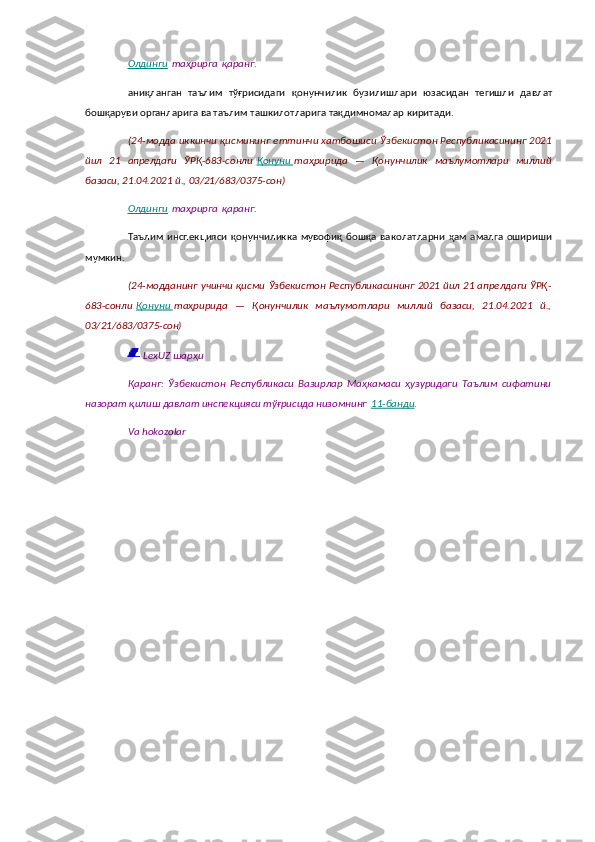 Олдинги   таҳрирга   қаранг.
аниқланган   таълим   тўғрисидаги   қонунчилик   бузилишлари   юзасидан   тегишли   давлат
бошқаруви органларига ва таълим ташкилотларига тақдимномалар киритади.
( 24-модда иккинчи қисмининг еттинчи хатбошиси   Ўзбекистон Республикасининг 2021
йил   21   апрелдаги   ЎРҚ-683-сонли   Қонуни        таҳририда   —   Қонунчилик   маълумотлари   миллий
базаси, 21.04.2021 й., 03/21/683/0375-сон)
Олдинги   таҳрирга   қаранг.
Таълим   инспекцияси  қонунчиликка   мувофиқ   бошқа   ваколатларни  ҳам  амалга   ошириши
мумкин.
( 24-модданинг учинчи қисми   Ўзбекистон Республикасининг 2021 йил 21 апрелдаги ЎРҚ-
683-сонли   Қонуни        таҳририда   —   Қонунчилик   маълумотлари   миллий   базаси,   21.04.2021   й.,
03/21/683/0375-сон)
  LexUZ шарҳи
Қаранг:   Ўзбекистон   Республикаси   Вазирлар   Маҳкамаси   ҳузуридаги   Таълим   сифатини
назорат қилиш давлат инспекцияси тўғрисида низомнинг   11-банди .
Va hokozolar 