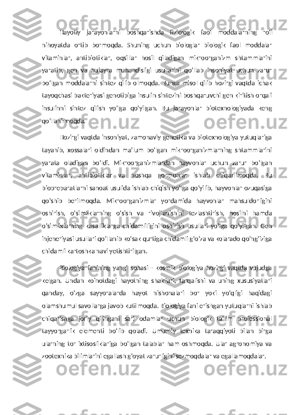Hayotiy   jarayonlarni   boshqarishda   fiziologik   faol   moddalarni ng   roli
nihoyatda   ortib   bormoqda.   Shuning   uchun   biologlar   biologik   faol   moddalar
vitaminlar,   antibiotiklar,   oqsillar   hosil   qiladigan   mikroorganizm   shtammlarini
yaratib,   gen   va   hujayra   muhandisligi   usullarini   qo‘llab   insoniyat   uchun   zarur
bo‘lgan   moddalarni   sintez   qilib   olmoqda.   Bunga   misol   qilib   hozirgi   vaqtda   ichak
tayoqchasi bakteriyasi genotipiga insulin sintezini boshqaruvchi gen kiritish orqali
insulinni   sintez   qilish   yo‘lga   qo‘yilgan.   Bu   jarayonlar   biotexnologiyada   keng
qo‘llanilmoqda.
Hozirgi vaqtda insoniyat, zamonaviy genetika va biotexnologiya yutuqlariga
tayanib,   xossalari   oldindan   ma’lum   bo‘lgan   mikroorganizmlarning   shtammlarini
yarata   oladigan   bo‘ldi.   Mikroorganizmlardan   hayvonlar   uchun   zarur   bo‘lgan
vitaminlar,   antibiotiklar   va   boshqa   gormonlar   ishlab   chiqarilmoqda.   Bu
biopreparatlarni sanoat usulida ishlab chiqish yo‘lga qo‘yilib, hayvonlar ozuqasiga
qo‘shib   berilmoqda.   Mikroorganizmlar   yordamida   hayvonlar   mahsuldorligini
oshirish,   o‘simliklarning   o‘sish   va   rivojlanishini   tezlashtirish,   hosilni   hamda
o‘simliklarning   kasalliklarga   chidamliligini   oshirish   usullari   yo‘lga   qo‘yilgan.   Gen
injeneriyasi usullari qo‘llanib ko‘sak qurtiga chidamli g‘o‘za va kolarado qo‘ng‘iziga
chidamli kartoshka navi yetishtirilgan.
Biologiya   fanining   yangi   sohasi   -   kosmik   biologiya   hozirgi   vaqtda   vujudga
kelgan.   Undan   koinotdagi   hayotning   shakllari,   tarqalishi   va   uning   xususiyatlari
qanday,   o‘zga   sayyoralarda   hayot   nishonalari   bor   yoki   yo‘qligi   haqidagi
olamshumul savollarga javob kutilmoqda. Biologiya fani erishgan yutuqlarni ishlab
chiqarishga   joriy   qilingani   sari   odamlar   uchun   biologik   ta’lim   professional
tayyorgarlik   elementi   bo‘lib   qoladi.   Umumiy   texnika   taraqqiyoti   bilan   birga
ularning   tor   ixtisosliklariga   bo‘lgan   talablar   ham   oshmoqda.   Ular   agronomiya   va
zootexnika bilimlarini  e gallash g‘oyat zarurligini sezmoqdalar va  e gallamoqdalar. 