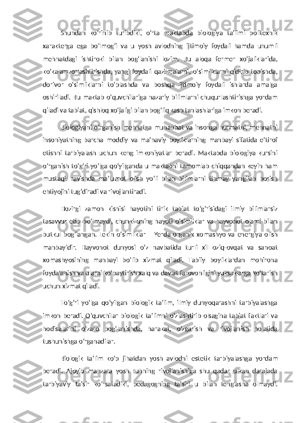Shundan   ko‘rinib   turibdiki,   o‘rta   maktabda   biologiya   ta’limi   politexnik
xarakterga   ega   bo‘lmog‘i   va   u   yosh   avlodning   ijtimoiy   foydali   hamda   unumli
mehnatdagi   ishtiroki   bilan   bog‘lanishi   lozim.   Bu   aloqa   fermer   xo‘jaliklarida,
ko‘kalamzorlashtirishda,   yangi   foydali   qazilmalarni,   o‘simliklarni   qidirib   topishda,
dorivor   o‘simliklarni   to‘plashda   va   boshqa   ijtimoiy   foydali   ishlarda   amalga
oshiriladi. Bu  maktab o‘quvchilariga nazariy bilimlarni chuqurlashtirishga yordam
qiladi va tabiat, qishloq xo‘jaligi bilan bog‘liq kasb tanlashlariga imkon beradi.
Biologiyani   o‘rganish   mehnatga  muhabbat   va   insonga  hurmatni,   mehnatni
insoniyatning   barcha   moddiy   va   ma’naviy   boyliklarning   manbayi   sifatida   e’tirof
etishni   tarbiyalash   uchun   keng   imkoniyatlar   beradi.   Maktabda   biologiya   kursini
o‘rganish  to‘g‘ri yo‘lga qo‘yilganda u maktabni tamomlab  chiqqandan  keyin  ham
mustaqil   ravishda   ma’lumot   olish   yo‘li   bilan   bilimlarni   tinmay   yangilab   borish
ehtiyojini tug‘diradi va rivojlantiradi.
Hozirgi   zamon   kishisi   hayotini   tirik   tabiat   to‘g‘risidagi   ilmiy   bilimlarsiz
tasavvur   etib   bo‘lmaydi,   chunki   uning   hayoti   o‘simliklar   va   hayvonot   olami   bilan
butkul   bog‘langan.   Lekin   o‘simliklar   –   Yerda   organik   xomashyo   va   e nergiya   olish
manbayidir.   Hayvonot   dunyosi   o‘z   navbatida   turli   xil   oziq-ovqat   va   sanoat
xomashyosining   manbayi   bo‘lib   xizmat   qiladi.   Tabiiy   boyliklardan   mohirona
foydalanish va ularni ko‘paytirish xalq va davlat farovonligini yuksaklarga ko‘tarish
uchun xizmat qiladi.
To‘g‘ri   yo‘lga   qo‘yilgan   biologik   ta’lim,   ilmiy   dunyoqarashni   tarbiyalashga
imkon   beradi.   O‘quvchilar   biologik   ta’limni   o’zlashtirib   olsagina   tabiat   faktlari   va
hodisalarini   o‘zaro   bog‘lanishda,   harakat,   o‘zgarish   va   rivojlanish   holatida
tushunishga o‘rganadilar.
Biologik   ta’lim   ko‘p   jihatdan   yosh   avlodni   e stetik   tarbiyalashga   yordam
beradi.   Ajoyib   manzara   yosh   ruhning   rivojlanishiga   shu   qadar   ulkan   darajada
tarbiyaviy   ta’sir   ko‘rsatadiki,   pedagogning   ta’siri   u   bilan   tenglasha   olmaydi. 