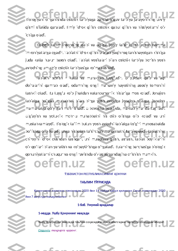 Biologiyani   o‘rganishda   estetik   tarbiyaga   barcha   o‘quv   tarbiya   jarayonining   uzviy
qismi   sifatida   qaraladi.   Ilmiy   idrok   qilish   e stetik   qabul   qilish   va   h issiyotlarni   o‘z
ichiga oladi.
Biologik   ta’lim   insonning   qalbi   va   aqliga   ijobiy   ta’sir   qilish   uchun   hamma
imkoniyatlarga egadir. Tabiatni idrok qilish u bilan yaqinroq tanishayotgan kishiga
juda   katta   huzur   baxsh   etadi.   Tabiat   vositalari   bilan   e stetik   tarbiya   berish   yosh
avlodning umumiy  e stetik tarbiyasiga ko‘maklashadi.
Tabiatni   sevish   –   katta   va   murakkab   tuyg‘udir.   U   yuksak   qalb   va   aql
doiralarini   qamrab   oladi,   odamning   ongli   ma’naviy   hayotining   asosiy   tomonini
tashkil etadi. Bu tuyg‘u ko‘p jihatdan vatanparvarlik   h islariga mos keladi. Jonajon
tabiatga   bo‘lgan   muhabbat   bilan   birga   yosh   avlodga   jonajon   o‘lkaga,   jonajon
mamlakatga qo‘yilgan mehr o‘sadi. U bevosita bolalikda, maktab yillarida tug‘iladi.
Ulg‘ayish   va   yetuklik   mehr-u   muhabbatni   his   etib   olishga   olib   keladi   va   uni
mustahkamlaydi. Biologik ta’lim butun yosh avlodni tabiatga to‘g‘ri munosabatda
bo‘lishga olib keladi: unga nisbatan ta’sirchan muhabbatni tarbiyalaydi, tabiatning
chiroyini   idrok   etishdan   tashqari,   uni   muhofaza   qilish,   asrash,   tabiat   boyliklarini
o‘z qo‘llari bilan yaratish va ko‘paytirishga o‘rgatadi. Bularning barchasiga biologik
qonuniyatlarni chuqur va ongli ravishda o‘zlashtirgandagina  e rishish mumkin.
ЎЗБЕКИСТОН   РЕСПУБЛИКАСИНИНГ   ҚОНУНИ
ТАЪЛИМ   ТЎҒРИСИДА
Қонунчилик   палатаси   томонидан   2020   йил   19   майда   қабул   қилинган   Сенат   томонидан   2020
йил  7  августда   маъқулланган
1- боб .  Умумий   қоидалар
1- модда .   Ушбу   Қонуннинг   мақсади
Ушбу   Қонуннинг   мақсади   таълим   соҳасидаги   муносабатларни   тартибга   солишдан   иборат .
Олдинги   таҳрирга   қаранг . 