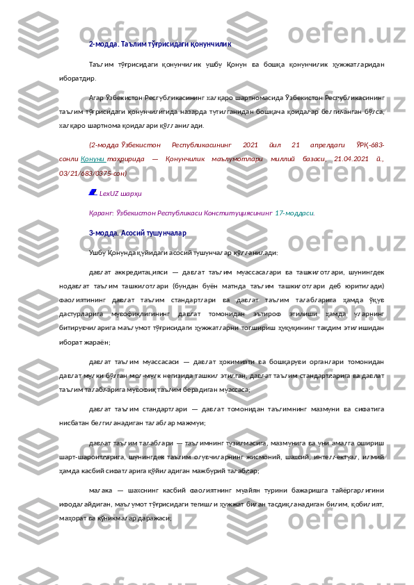 2- модда .   Таълим   тўғрисидаги   қонунчилик
Таълим   тўғрисидаги   қонунчилик   ушбу   Қонун   ва   бошқа   қонунчилик   ҳужжатларидан
иборатдир .
Агар   Ўзбекистон   Республикасининг   халқаро   шартномасида   Ўзбекистон   Республикасининг
таълим   тўғрисидаги   қонунчилигида   назарда   тутилганидан   бошқача   қоидалар   белгиланган   бўлса ,
халқаро   шартнома   қоидалари   қўлланилади .
( 2- модда   Ўзбекистон   Республикасининг   2021   йил   21   апрелдаги   ЎРҚ -683-
сонли   Қонуни        таҳририда   —   Қонунчилик   маълумотлари   миллий   базаси ,   21.04.2021   й .,
03/21/683/0375- сон )
  LexUZ шарҳи
Қаранг: Ўзбекистон Республикаси Конституциясининг   17-моддаси .
3-модда.   Асосий тушунчалар
Ушбу Қонунда қуйидаги асосий тушунчалар қўлланилади:
давлат   аккредитацияси   —   давлат   таълим   муассасалари   ва   ташкилотлари,   шунингдек
нодавлат   таълим   ташкилотлари   (бундан   буён   матнда   таълим   ташкилотлари   деб   юритилади)
фаолиятининг   давлат   таълим   стандартлари   ва   давлат   таълим   талабларига   ҳамда   ўқув
дастурларига   мувофиқлигининг   давлат   томонидан   эътироф   этилиши   ҳамда   уларнинг
битирувчиларига  маълумот тўғрисидаги  ҳужжатларни топшириш  ҳуқуқининг  тақдим  этилишидан
иборат жараён;
давлат   таълим   муассасаси   —   давлат   ҳокимияти   ва   бошқаруви   органлари   томонидан
давлат мулки бўлган мол-мулк негизида ташкил этилган, давлат таълим стандартларига ва давлат
таълим талабларига мувофиқ таълим берадиган муассаса;
давлат   таълим   стандартлари   —   давлат   томонидан   таълимнинг   мазмуни   ва   сифатига
нисбатан белгиланадиган талаблар мажмуи;
давлат таълим талаблари — таълимнинг тузилмасига, мазмунига ва уни амалга ошириш
шарт-шароитларига,   шунингдек   таълим   олувчиларнинг   жисмоний,   шахсий,   интеллектуал,   илмий
ҳамда касбий сифатларига қўйиладиган мажбурий талаблар;
малака   —   шахснинг   касбий   фаолиятнинг   муайян   турини   бажаришга   тайёргарлигини
ифодалайдиган, маълумот тўғрисидаги тегишли ҳужжат билан тасдиқланадиган билим, қобилият,
маҳорат ва кўникмалар даражаси; 