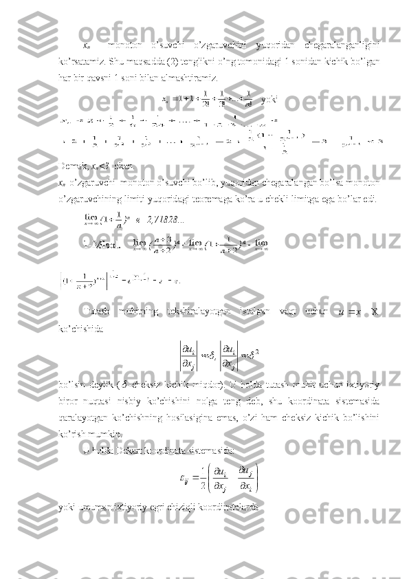 x
n     m о n о t о n   o ’ suvchi   o ’ zg а ruvchini   yuq о rid а n   ch е g а r а l а ng а nligini
ko ’ rs а t а miz .  Shu   m а qs а dd а (2)  t е nglikni   o ’ ng   t о m о nid а gi  1  s о nid а n   kichik   bo ’ lg а n
h а r   bir   q а vsni  1  s о ni   bil а n  а lm а shtir а miz .x	n	n						1	1	1
2	
1
3	
1	
!	!	...	!
    yoki
D е m а k ,  x
n <3    ek а n .
x
n     o ’ zg а ruvchi    m о n о t о n   o ’ suvchi   bo ’ lib ,  yuq о rid а n   ch е g а r а l а ng а n   bo ’ ls а  m о n о t о n
o ’ zg а ruvchining   limiti   yuq о rid а gi   t ео r е m а g а  ko ’ r а  u   ch е kli   limitg а  eg а  bo ’ l а r   edi . 	
limx
(	1	1		n ) n
=e=2,71828... 
1-Mis о l.   	
limx (	
n
n


3
2 ) n
=	
limx (	1	1
2		n ) n
=	
limx
.
Tutash   muhitning   tekshiralayotgan   istalgan   vaqt   uchun  	
X
					x	u
ko’chishida
2	
	

 

 
ji
ji
x u
,
x u
bo’lsin   deylik   (	
 -cheksiz   kichik   miqdor).   U   holda   tutash   muhit   uchun   ixtiyoriy
biror   nuqtasi   nisbiy   ko’chishini   nolga   teng   deb,   shu   koordinata   sistemasida
qaralayotgan   ko’chishning   hosilasigina   emas,   o’zi   ham   cheksiz   kichik   bo’lishini
ko’rish mumkin.
U holda Dekart koordinata sistemasida:






 

i j
ji
ij
xu
x u
21	

yoki umuman ixtiyoriy egri chiziqli koordinatalarda 