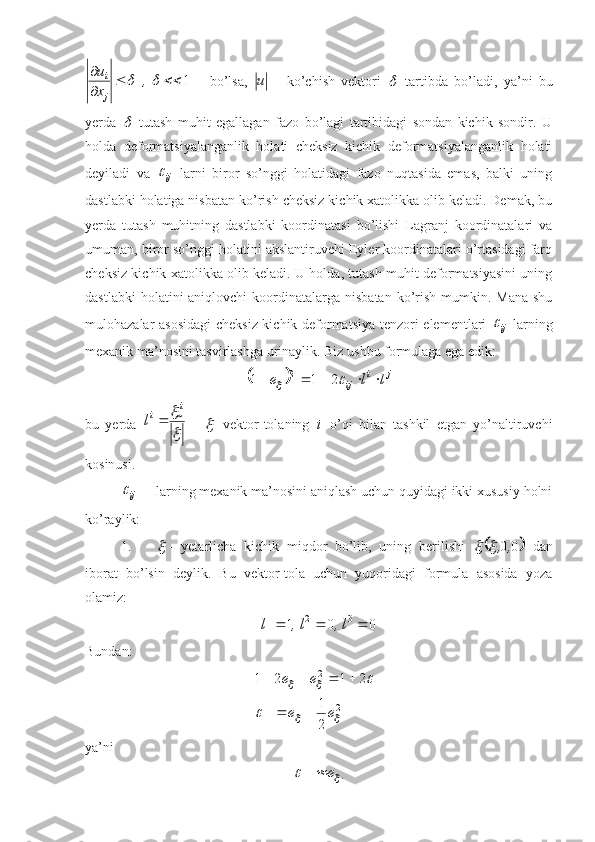 1
 	
,
x u
ji
      bo’lsa,  	u   -   ko’chish   vektori  	
   tartibda   bo’ladi,   ya’ni   bu
yerda  	
   tutash   muhit   egallagan   fazo   bo’lagi   tartibidagi   sondan   kichik   sondir.   U
holda   deformatsiyalanganlik   holati   cheksiz   kichik   deformatsiyalanganlik   holati
deyiladi   va  
ij	
   larni   biror   so’nggi   holatidagi   fazo   nuqtasida   emas,   balki   uning
dastlabki holatiga nisbatan ko’rish cheksiz kichik xatolikka olib keladi. Demak, bu
yerda   tutash   muhitning   dastlabki   koordinatasi   bo’lishi   Lagranj   koordinatalari   va
umuman, biror so’nggi holatini akslantiruvchi Eyler koordinatalari o’rtasidagi farq
cheksiz kichik xatolikka olib keladi. U holda, tutash muhit deformatsiyasini uning
dastlabki   holatini  aniqlovchi   koordinatalarga  nisbatan  ko’rish  mumkin. Mana   shu
mulohazalar asosidagi  cheksiz kichik deformatsiya tenzori elementlari  
ij	
   larning
mexanik ma’nosini tasvirlashga urinaylik. Biz ushbu formulaga ega edik:	
	
ji
ij	l	l	e								2	1	12
bu   yerda  	

  i
i
l 
  -  	

   vektor-tolaning  	
i   o’qi   bilan   tashkil   etgan   yo’naltiruvchi
kosinusi.
ij	
 larning mexanik ma’nosini aniqlash uchun quyidagi ikki xususiy holni
ko’raylik:
1.	

 -   yetarlicha   kichik   miqdor   bo’lib,   uning   berilishi  	
	 00 ,,		
  dan
iborat   bo’lsin   deylik.   Bu   vektor-tola   uchun   yuqоridagi   formula   asosida   yoza
olamiz:
001 321
 l,l,l
Bundan:
2
11 112
21 2121	
		
		
	

ee ee
 
ya’ni	
	
e
11 . 